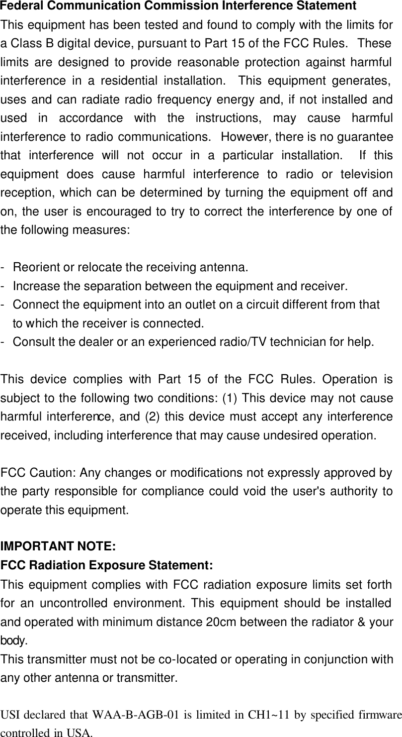 Federal Communication Commission Interference Statement This equipment has been tested and found to comply with the limits for a Class B digital device, pursuant to Part 15 of the FCC Rules.  These limits are designed to provide reasonable protection against harmful interference in a residential installation.  This equipment generates, uses and can radiate radio frequency energy and, if not installed and used in accordance with the instructions, may cause harmful interference to radio communications.  However, there is no guarantee that interference will not occur in a particular installation.  If this equipment does cause harmful interference to radio or television reception, which can be determined by turning the equipment off and on, the user is encouraged to try to correct the interference by one of the following measures:  - Reorient or relocate the receiving antenna. - Increase the separation between the equipment and receiver. - Connect the equipment into an outlet on a circuit different from that to which the receiver is connected. - Consult the dealer or an experienced radio/TV technician for help.  This device complies with Part 15 of the FCC Rules. Operation is subject to the following two conditions: (1) This device may not cause harmful interference, and (2) this device must accept any interference received, including interference that may cause undesired operation.  FCC Caution: Any changes or modifications not expressly approved by the party responsible for compliance could void the user&apos;s authority to operate this equipment.  IMPORTANT NOTE: FCC Radiation Exposure Statement: This equipment complies with FCC radiation exposure limits set forth for an uncontrolled environment. This equipment should be installed and operated with minimum distance 20cm between the radiator &amp; your body. This transmitter must not be co-located or operating in conjunction with any other antenna or transmitter.  USI declared that WAA-B-AGB-01 is limited in CH1~11 by specified firmware controlled in USA. 