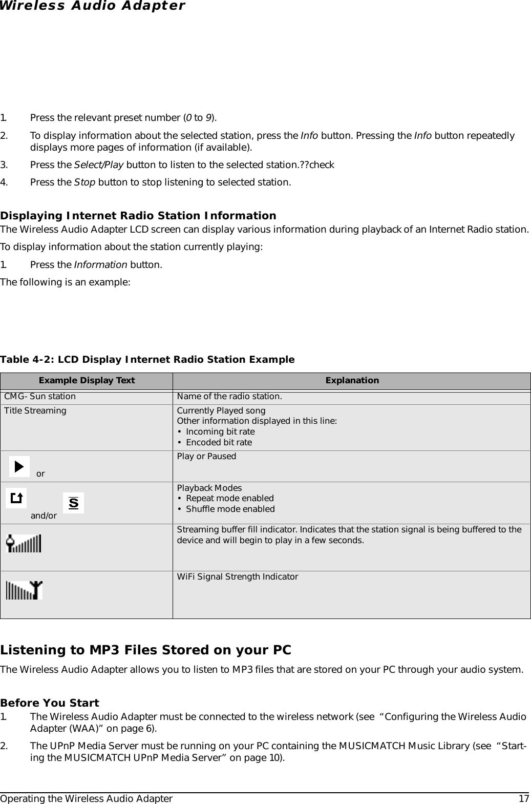 Operating the Wireless Audio Adapter 17Wireless Audio Adapter1. Press the relevant preset number (0 to 9).2. To display information about the selected station, press the Info button. Pressing the Info button repeatedly displays more pages of information (if available).3. Press the Select/Play button to listen to the selected station.??check4. Press the Stop button to stop listening to selected station.Displaying Internet Radio Station InformationThe Wireless Audio Adapter LCD screen can display various information during playback of an Internet Radio station.To display information about the station currently playing:1. Press the Information button.The following is an example:Listening to MP3 Files Stored on your PCThe Wireless Audio Adapter allows you to listen to MP3 files that are stored on your PC through your audio system. Before You Start1. The Wireless Audio Adapter must be connected to the wireless network (see  “Configuring the Wireless Audio Adapter (WAA)” on page 6).2. The UPnP Media Server must be running on your PC containing the MUSICMATCH Music Library (see  “Start-ing the MUSICMATCH UPnP Media Server” on page 10).Table 4-2: LCD Display Internet Radio Station ExampleExample Display Text ExplanationCMG- Sun station Name of the radio station.Title Streaming Currently Played songOther information displayed in this line:• Incoming bit rate• Encoded bit rate or Play or Paused and/or Playback Modes• Repeat mode enabled• Shuffle mode enabledStreaming buffer fill indicator. Indicates that the station signal is being buffered to the device and will begin to play in a few seconds.WiFi Signal Strength Indicator