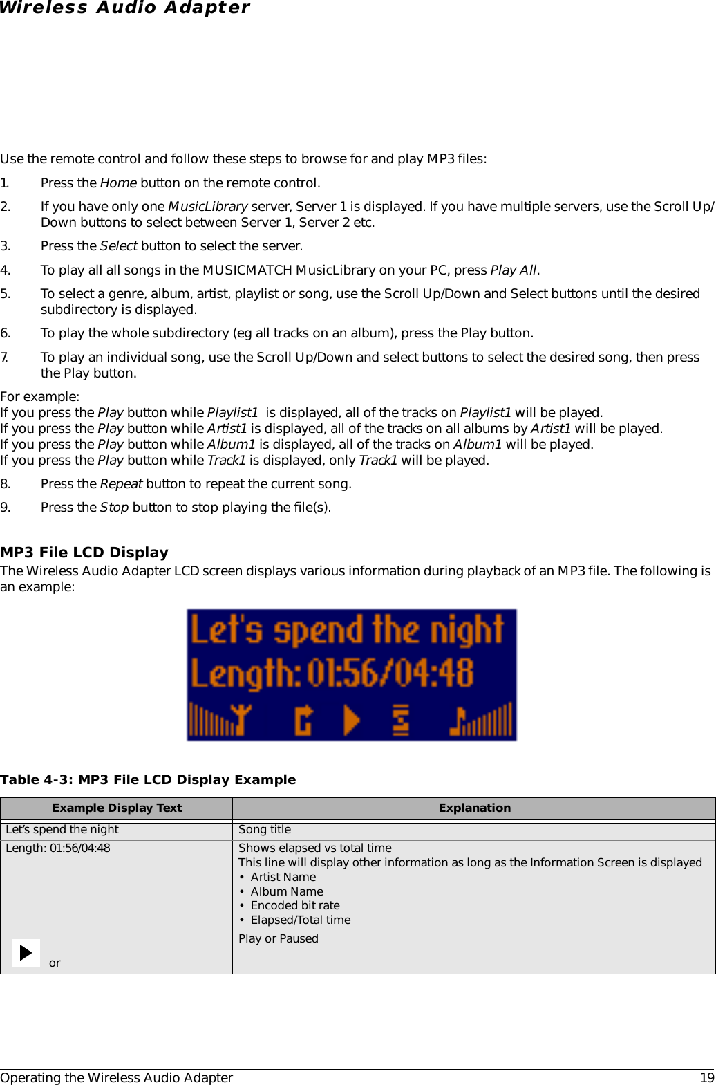 Operating the Wireless Audio Adapter 19Wireless Audio AdapterUse the remote control and follow these steps to browse for and play MP3 files:1. Press the Home button on the remote control.2. If you have only one MusicLibrary server, Server 1 is displayed. If you have multiple servers, use the Scroll Up/Down buttons to select between Server 1, Server 2 etc. 3. Press the Select button to select the server.4. To play all all songs in the MUSICMATCH MusicLibrary on your PC, press Play All.5. To select a genre, album, artist, playlist or song, use the Scroll Up/Down and Select buttons until the desired subdirectory is displayed.6. To play the whole subdirectory (eg all tracks on an album), press the Play button.7. To play an individual song, use the Scroll Up/Down and select buttons to select the desired song, then press the Play button.For example:If you press the Play button while Playlist1  is displayed, all of the tracks on Playlist1 will be played. If you press the Play button while Artist1 is displayed, all of the tracks on all albums by Artist1 will be played. If you press the Play button while Album1 is displayed, all of the tracks on Album1 will be played. If you press the Play button while Track1 is displayed, only Track1 will be played.8. Press the Repeat button to repeat the current song.9. Press the Stop button to stop playing the file(s).MP3 File LCD DisplayThe Wireless Audio Adapter LCD screen displays various information during playback of an MP3 file. The following is an example: Table 4-3: MP3 File LCD Display ExampleExample Display Text ExplanationLet’s spend the night Song titleLength: 01:56/04:48 Shows elapsed vs total timeThis line will display other information as long as the Information Screen is displayed•Artist Name• Album Name• Encoded bit rate• Elapsed/Total time or Play or Paused
