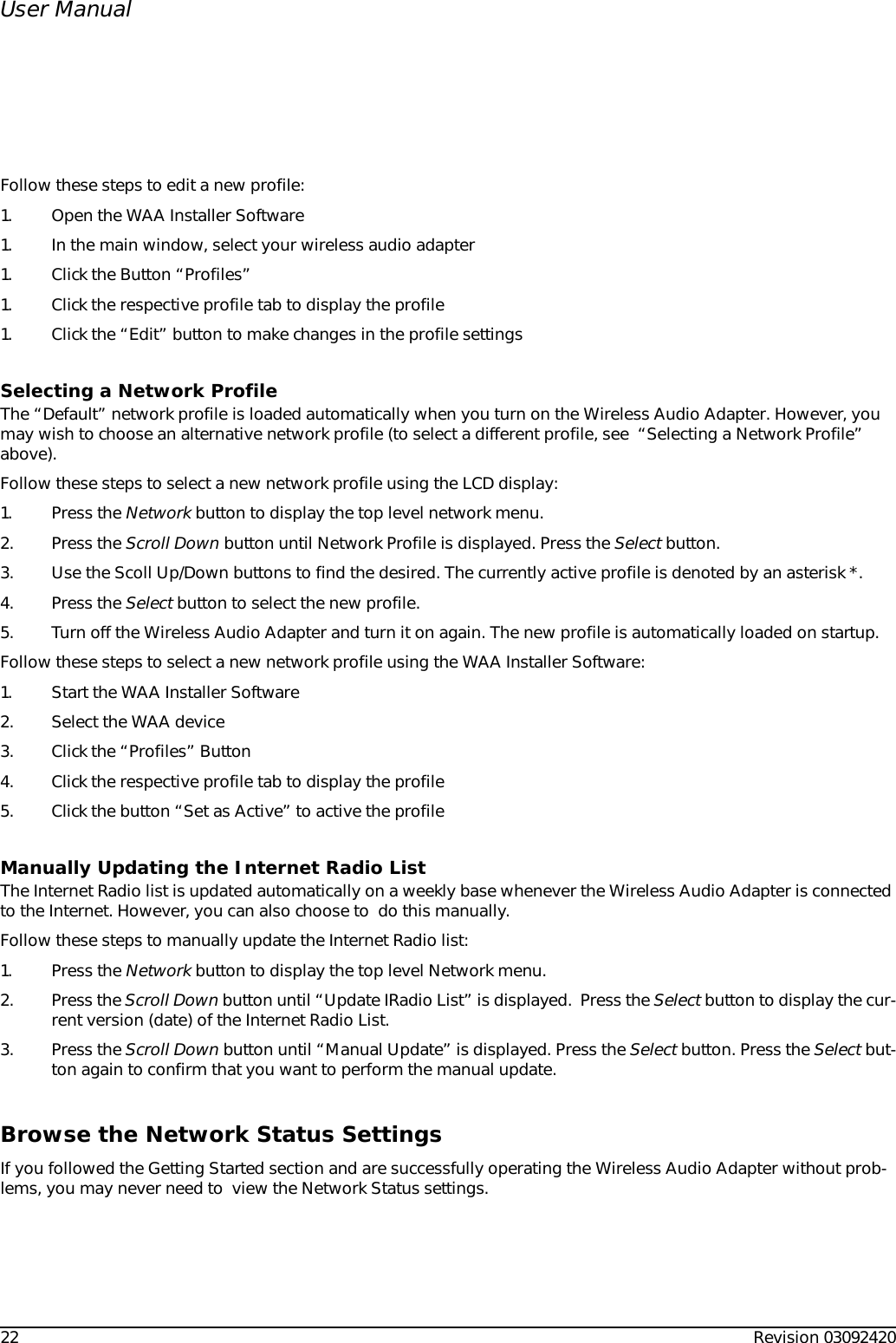 22 Revision 03092420User ManualFollow these steps to edit a new profile:1. Open the WAA Installer Software1. In the main window, select your wireless audio adapter1. Click the Button “Profiles”1. Click the respective profile tab to display the profile1. Click the “Edit” button to make changes in the profile settingsSelecting a Network ProfileThe “Default” network profile is loaded automatically when you turn on the Wireless Audio Adapter. However, you may wish to choose an alternative network profile (to select a different profile, see  “Selecting a Network Profile” above).Follow these steps to select a new network profile using the LCD display:1. Press the Network button to display the top level network menu.2. Press the Scroll Down button until Network Profile is displayed. Press the Select button.3. Use the Scoll Up/Down buttons to find the desired. The currently active profile is denoted by an asterisk *.4. Press the Select button to select the new profile.5. Turn off the Wireless Audio Adapter and turn it on again. The new profile is automatically loaded on startup.Follow these steps to select a new network profile using the WAA Installer Software:1. Start the WAA Installer Software2. Select the WAA device3. Click the “Profiles” Button4. Click the respective profile tab to display the profile5. Click the button “Set as Active” to active the profileManually Updating the Internet Radio ListThe Internet Radio list is updated automatically on a weekly base whenever the Wireless Audio Adapter is connected to the Internet. However, you can also choose to  do this manually.Follow these steps to manually update the Internet Radio list:1. Press the Network button to display the top level Network menu.2. Press the Scroll Down button until “Update IRadio List” is displayed.  Press the Select button to display the cur-rent version (date) of the Internet Radio List.3. Press the Scroll Down button until “Manual Update” is displayed. Press the Select button. Press the Select but-ton again to confirm that you want to perform the manual update.Browse the Network Status SettingsIf you followed the Getting Started section and are successfully operating the Wireless Audio Adapter without prob-lems, you may never need to  view the Network Status settings. 