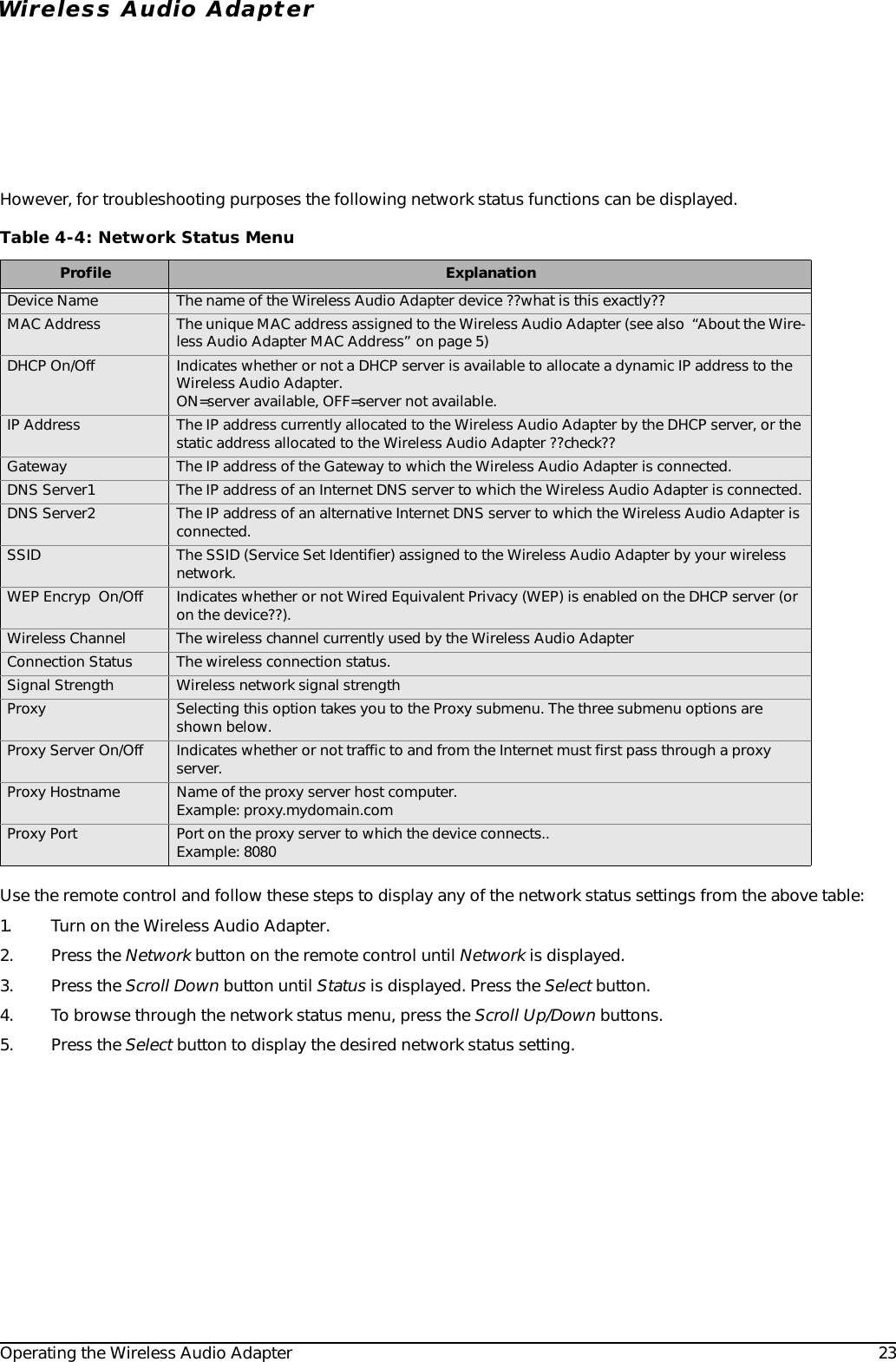 Operating the Wireless Audio Adapter 23Wireless Audio AdapterHowever, for troubleshooting purposes the following network status functions can be displayed. Use the remote control and follow these steps to display any of the network status settings from the above table:1. Turn on the Wireless Audio Adapter.2. Press the Network button on the remote control until Network is displayed.3. Press the Scroll Down button until Status is displayed. Press the Select button.4. To browse through the network status menu, press the Scroll Up/Down buttons.5. Press the Select button to display the desired network status setting.Table 4-4: Network Status MenuProfile ExplanationDevice Name The name of the Wireless Audio Adapter device ??what is this exactly??MAC Address The unique MAC address assigned to the Wireless Audio Adapter (see also  “About the Wire-less Audio Adapter MAC Address” on page 5)DHCP On/Off Indicates whether or not a DHCP server is available to allocate a dynamic IP address to the Wireless Audio Adapter. ON=server available, OFF=server not available.IP Address The IP address currently allocated to the Wireless Audio Adapter by the DHCP server, or the static address allocated to the Wireless Audio Adapter ??check??Gateway The IP address of the Gateway to which the Wireless Audio Adapter is connected.DNS Server1 The IP address of an Internet DNS server to which the Wireless Audio Adapter is connected.DNS Server2 The IP address of an alternative Internet DNS server to which the Wireless Audio Adapter is connected.SSID The SSID (Service Set Identifier) assigned to the Wireless Audio Adapter by your wireless network.WEP Encryp  On/Off Indicates whether or not Wired Equivalent Privacy (WEP) is enabled on the DHCP server (or on the device??). Wireless Channel The wireless channel currently used by the Wireless Audio AdapterConnection Status The wireless connection status.Signal Strength Wireless network signal strengthProxy Selecting this option takes you to the Proxy submenu. The three submenu options are shown below.Proxy Server On/Off Indicates whether or not traffic to and from the Internet must first pass through a proxy server.Proxy Hostname Name of the proxy server host computer.Example: proxy.mydomain.comProxy Port Port on the proxy server to which the device connects..Example: 8080