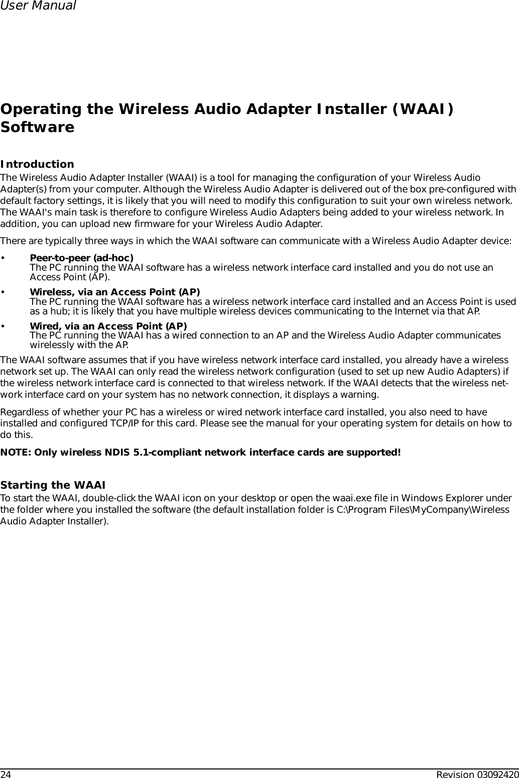 24 Revision 03092420User ManualOperating the Wireless Audio Adapter Installer (WAAI) SoftwareIntroductionThe Wireless Audio Adapter Installer (WAAI) is a tool for managing the configuration of your Wireless Audio Adapter(s) from your computer. Although the Wireless Audio Adapter is delivered out of the box pre-configured with default factory settings, it is likely that you will need to modify this configuration to suit your own wireless network. The WAAI&apos;s main task is therefore to configure Wireless Audio Adapters being added to your wireless network. In addition, you can upload new firmware for your Wireless Audio Adapter.There are typically three ways in which the WAAI software can communicate with a Wireless Audio Adapter device:•Peer-to-peer (ad-hoc)The PC running the WAAI software has a wireless network interface card installed and you do not use an Access Point (AP).•Wireless, via an Access Point (AP)The PC running the WAAI software has a wireless network interface card installed and an Access Point is used as a hub; it is likely that you have multiple wireless devices communicating to the Internet via that AP.•Wired, via an Access Point (AP)The PC running the WAAI has a wired connection to an AP and the Wireless Audio Adapter communicates wirelessly with the AP. The WAAI software assumes that if you have wireless network interface card installed, you already have a wireless network set up. The WAAI can only read the wireless network configuration (used to set up new Audio Adapters) if the wireless network interface card is connected to that wireless network. If the WAAI detects that the wireless net-work interface card on your system has no network connection, it displays a warning.Regardless of whether your PC has a wireless or wired network interface card installed, you also need to have installed and configured TCP/IP for this card. Please see the manual for your operating system for details on how to do this.NOTE: Only wireless NDIS 5.1-compliant network interface cards are supported!Starting the WAAITo start the WAAI, double-click the WAAI icon on your desktop or open the waai.exe file in Windows Explorer under the folder where you installed the software (the default installation folder is C:\Program Files\MyCompany\Wireless Audio Adapter Installer).