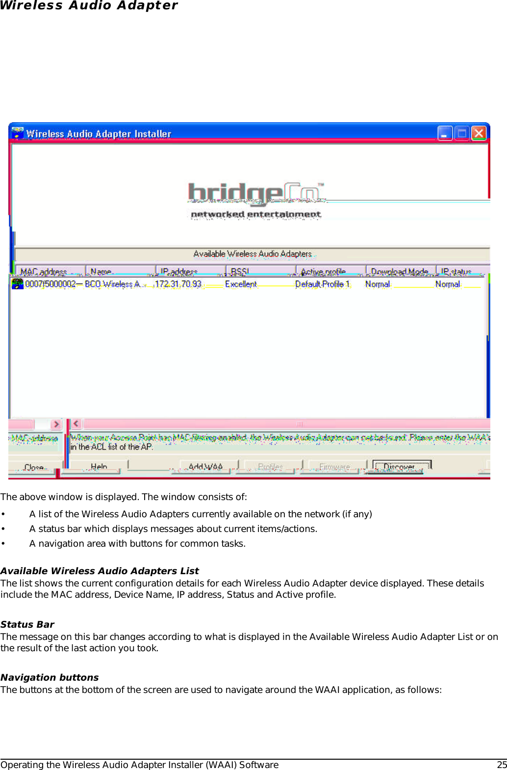 Operating the Wireless Audio Adapter Installer (WAAI) Software 25Wireless Audio AdapterThe above window is displayed. The window consists of:• A list of the Wireless Audio Adapters currently available on the network (if any)• A status bar which displays messages about current items/actions.• A navigation area with buttons for common tasks. Available Wireless Audio Adapters ListThe list shows the current configuration details for each Wireless Audio Adapter device displayed. These details include the MAC address, Device Name, IP address, Status and Active profile.Status BarThe message on this bar changes according to what is displayed in the Available Wireless Audio Adapter List or on the result of the last action you took.Navigation buttonsThe buttons at the bottom of the screen are used to navigate around the WAAI application, as follows: