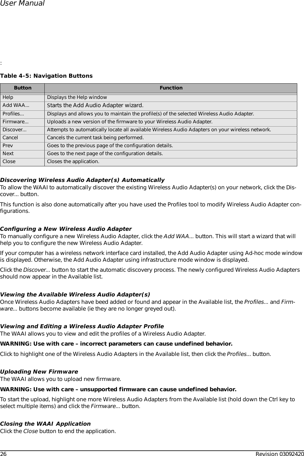 26 Revision 03092420User Manual:Discovering Wireless Audio Adapter(s) AutomaticallyTo allow the WAAI to automatically discover the existing Wireless Audio Adapter(s) on your network, click the Dis-cover... button.This function is also done automatically after you have used the Profiles tool to modify Wireless Audio Adapter con-figurations.Configuring a New Wireless Audio AdapterTo manually configure a new Wireless Audio Adapter, click the Add WAA... button. This will start a wizard that will help you to configure the new Wireless Audio Adapter.If your computer has a wireless network interface card installed, the Add Audio Adapter using Ad-hoc mode window is displayed. Otherwise, the Add Audio Adapter using infrastructure mode window is displayed.Click the Discover... button to start the automatic discovery process. The newly configured Wireless Audio Adapters should now appear in the Available list.Viewing the Available Wireless Audio Adapter(s)Once Wireless Audio Adapters have beed added or found and appear in the Available list, the Profiles... and Firm-ware... buttons become available (ie they are no longer greyed out).Viewing and Editing a Wireless Audio Adapter ProfileThe WAAI allows you to view and edit the profiles of a Wireless Audio Adapter.WARNING: Use with care – incorrect parameters can cause undefined behavior.Click to highlight one of the Wireless Audio Adapters in the Available list, then click the Profiles... button.Uploading New FirmwareThe WAAI allows you to upload new firmware.WARNING: Use with care – unsupported firmware can cause undefined behavior.To start the upload, highlight one more Wireless Audio Adapters from the Available list (hold down the Ctrl key to select multiple items) and click the Firmware... button.Closing the WAAI ApplicationClick the Close button to end the application.Table 4-5: Navigation ButtonsButton FunctionHelp Displays the Help windowAdd WAA...  Starts the Add Audio Adapter wizard.Profiles...  Displays and allows you to maintain the profile(s) of the selected Wireless Audio Adapter.Firmware...  Uploads a new version of the firmware to your Wireless Audio Adapter.Discover...  Attempts to automatically locate all available Wireless Audio Adapters on your wireless network.Cancel  Cancels the current task being performed.Prev  Goes to the previous page of the configuration details.Next Goes to the next page of the configuration details.Close Closes the application.