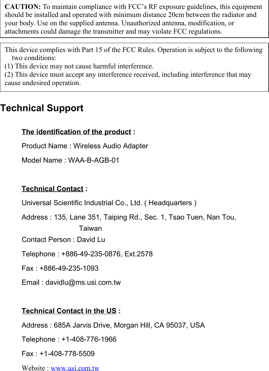 Technical SupportThe identification of the product :Product Name : Wireless Audio AdapterModel Name : WAA-B-AGB-01Technical Contact :Universal Scientific Industrial Co., Ltd. ( Headquarters )Address : 135, Lane 351, Taiping Rd., Sec. 1, Tsao Tuen, Nan Tou,                TaiwanContact Person : David LuTelephone : +886-49-235-0876, Ext.2578Fax : +886-49-235-1093Email : davidlu@ms.usi.com.twTechnical Contact in the US :Address : 685A Jarvis Drive, Morgan Hill, CA 95037, USATelephone : +1-408-776-1966Fax : +1-408-778-5509Website : www.usi.com.twCAUTION: To maintain compliance with FCC’s RF exposure guidelines, this equipmentshould be installed and operated with minimum distance 20cm between the radiator andyour body. Use on the supplied antenna. Unauthorized antenna, modification, orattachments could damage the transmitter and may violate FCC regulations.This device complies with Part 15 of the FCC Rules. Operation is subject to the followingtwo conditions:(1) This device may not cause harmful interference.(2) This device must accept any interference received, including interference that maycause undesired operation.