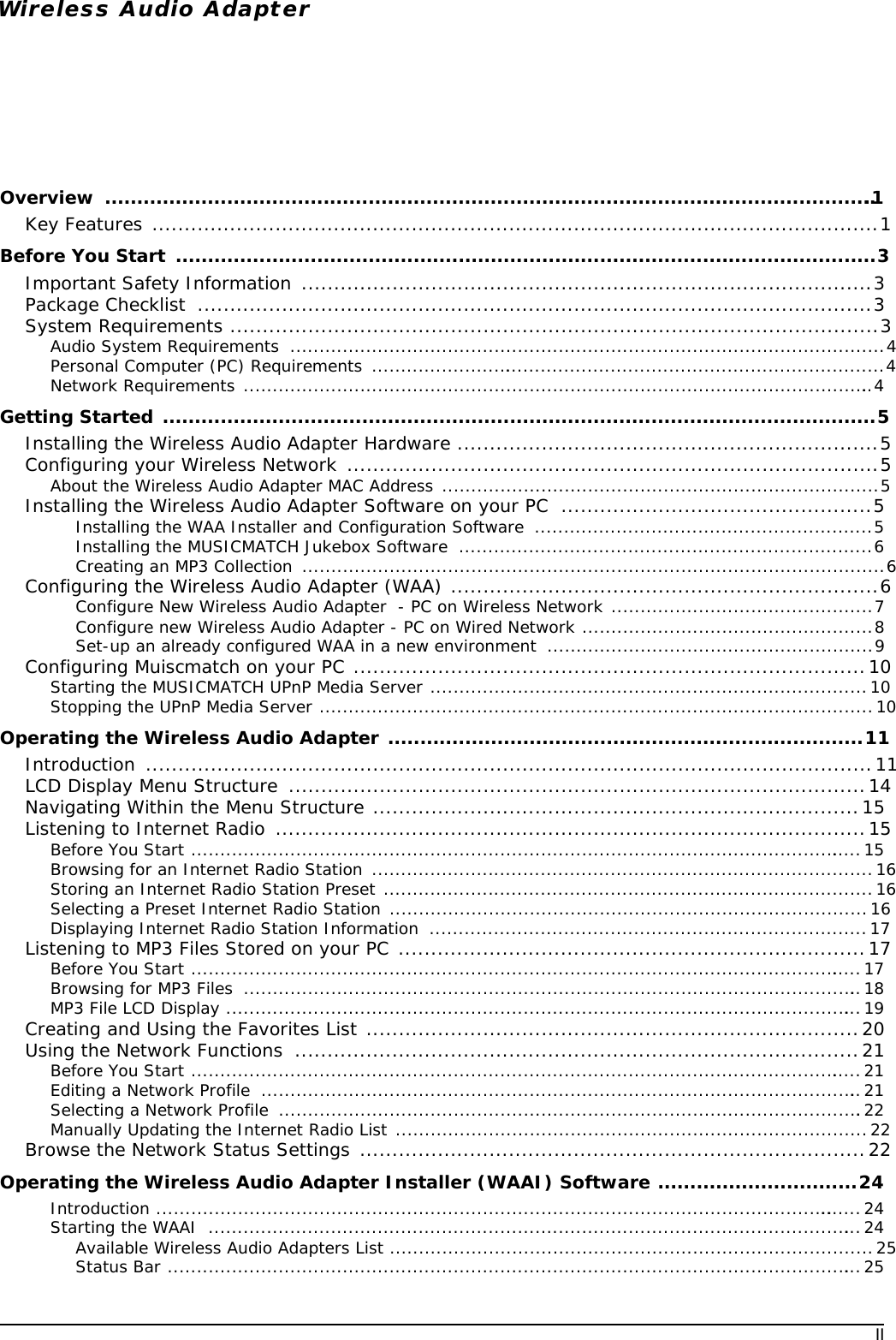 IIWireless Audio AdapterOverview .........................................................................................................................1Key Features ................................................................................................................1Before You Start  .............................................................................................................3Important Safety Information ........................................................................................3Package Checklist  ........................................................................................................3System Requirements ....................................................................................................3Audio System Requirements  ......................................................................................................4Personal Computer (PC) Requirements  .........................................................................................4Network Requirements .............................................................................................................4Getting Started ...............................................................................................................5Installing the Wireless Audio Adapter Hardware .................................................................5Configuring your Wireless Network ..................................................................................5About the Wireless Audio Adapter MAC Address ...........................................................................5Installing the Wireless Audio Adapter Software on your PC  ................................................5Installing the WAA Installer and Configuration Software  ..........................................................5Installing the MUSICMATCH Jukebox Software .......................................................................6Creating an MP3 Collection  ....................................................................................................6Configuring the Wireless Audio Adapter (WAA) ..................................................................6Configure New Wireless Audio Adapter  - PC on Wireless Network .............................................7Configure new Wireless Audio Adapter - PC on Wired Network ..................................................8Set-up an already configured WAA in a new environment  ........................................................9Configuring Muiscmatch on your PC ...............................................................................10Starting the MUSICMATCH UPnP Media Server ...........................................................................10Stopping the UPnP Media Server ...............................................................................................10Operating the Wireless Audio Adapter ..........................................................................11Introduction ................................................................................................................11LCD Display Menu Structure  .........................................................................................14Navigating Within the Menu Structure ...........................................................................15Listening to Internet Radio  ...........................................................................................15Before You Start ....................................................................................................................15Browsing for an Internet Radio Station ......................................................................................16Storing an Internet Radio Station Preset ....................................................................................16Selecting a Preset Internet Radio Station ..................................................................................16Displaying Internet Radio Station Information  ...........................................................................17Listening to MP3 Files Stored on your PC ........................................................................17Before You Start ....................................................................................................................17Browsing for MP3 Files  ...........................................................................................................18MP3 File LCD Display ..............................................................................................................19Creating and Using the Favorites List ............................................................................20Using the Network Functions  .......................................................................................21Before You Start ....................................................................................................................21Editing a Network Profile  ........................................................................................................21Selecting a Network Profile  .....................................................................................................22Manually Updating the Internet Radio List .................................................................................22Browse the Network Status Settings ..............................................................................22Operating the Wireless Audio Adapter Installer (WAAI) Software ...............................24Introduction ...........................................................................................................................24Starting the WAAI  .................................................................................................................24Available Wireless Audio Adapters List ...................................................................................25Status Bar ........................................................................................................................25