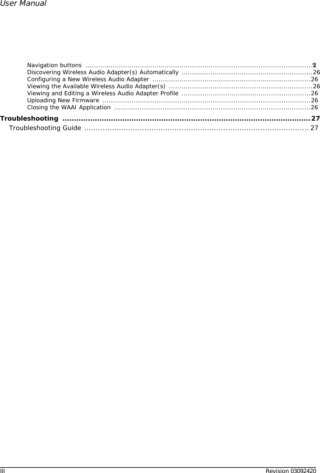 III Revision 03092420User ManualNavigation buttons  .............................................................................................................25Discovering Wireless Audio Adapter(s) Automatically ...............................................................26Configuring a New Wireless Audio Adapter  ............................................................................26Viewing the Available Wireless Audio Adapter(s) .....................................................................26Viewing and Editing a Wireless Audio Adapter Profile ..............................................................26Uploading New Firmware ....................................................................................................26Closing the WAAI Application  ...............................................................................................26Troubleshooting ............................................................................................................27Troubleshooting Guide .................................................................................................27