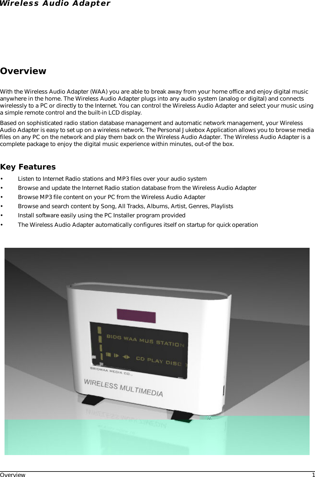Overview 1Wireless Audio AdapterOverviewWith the Wireless Audio Adapter (WAA) you are able to break away from your home office and enjoy digital music anywhere in the home. The Wireless Audio Adapter plugs into any audio system (analog or digital) and connects wirelessly to a PC or directly to the Internet. You can control the Wireless Audio Adapter and select your music using a simple remote control and the built-in LCD display.Based on sophisticated radio station database management and automatic network management, your Wireless Audio Adapter is easy to set up on a wireless network. The Personal Jukebox Application allows you to browse media files on any PC on the network and play them back on the Wireless Audio Adapter. The Wireless Audio Adapter is a complete package to enjoy the digital music experience within minutes, out-of the box.Key Features• Listen to Internet Radio stations and MP3 files over your audio system• Browse and update the Internet Radio station database from the Wireless Audio Adapter• Browse MP3 file content on your PC from the Wireless Audio Adapter• Browse and search content by Song, All Tracks, Albums, Artist, Genres, Playlists• Install software easily using the PC Installer program provided• The Wireless Audio Adapter automatically configures itself on startup for quick operation
