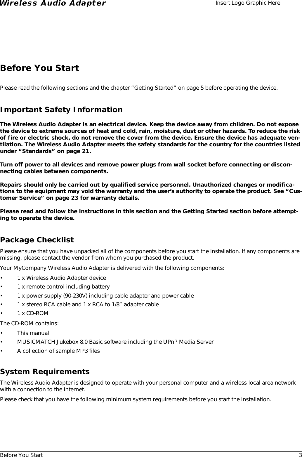 Before You Start 3Wireless Audio Adapter Insert Logo Graphic HereBefore You StartPlease read the following sections and the chapter “Getting Started” on page 5 before operating the device.Important Safety InformationThe Wireless Audio Adapter is an electrical device. Keep the device away from children. Do not expose the device to extreme sources of heat and cold, rain, moisture, dust or other hazards. To reduce the risk of fire or electric shock, do not remove the cover from the device. Ensure the device has adequate ven-tilation. The Wireless Audio Adapter meets the safety standards for the country for the countries listed under “Standards” on page 21.Turn off power to all devices and remove power plugs from wall socket before connecting or discon-necting cables between components.Repairs should only be carried out by qualified service personnel. Unauthorized changes or modifica-tions to the equipment may void the warranty and the user’s authority to operate the product. See “Cus-tomer Service” on page 23 for warranty details.Please read and follow the instructions in this section and the Getting Started section before attempt-ing to operate the device. Package ChecklistPlease ensure that you have unpacked all of the components before you start the installation. If any components are missing, please contact the vendor from whom you purchased the product. Your MyCompany Wireless Audio Adapter is delivered with the following components:• 1 x Wireless Audio Adapter device• 1 x remote control including battery• 1 x power supply (90-230V) including cable adapter and power cable• 1 x stereo RCA cable and 1 x RCA to 1/8” adapter cable•1 x CD-ROMThe CD-ROM contains:•This manual• MUSICMATCH Jukebox 8.0 Basic software including the UPnP Media Server• A collection of sample MP3 filesSystem RequirementsThe Wireless Audio Adapter is designed to operate with your personal computer and a wireless local area network with a connection to the Internet.Please check that you have the following minimum system requirements before you start the installation.