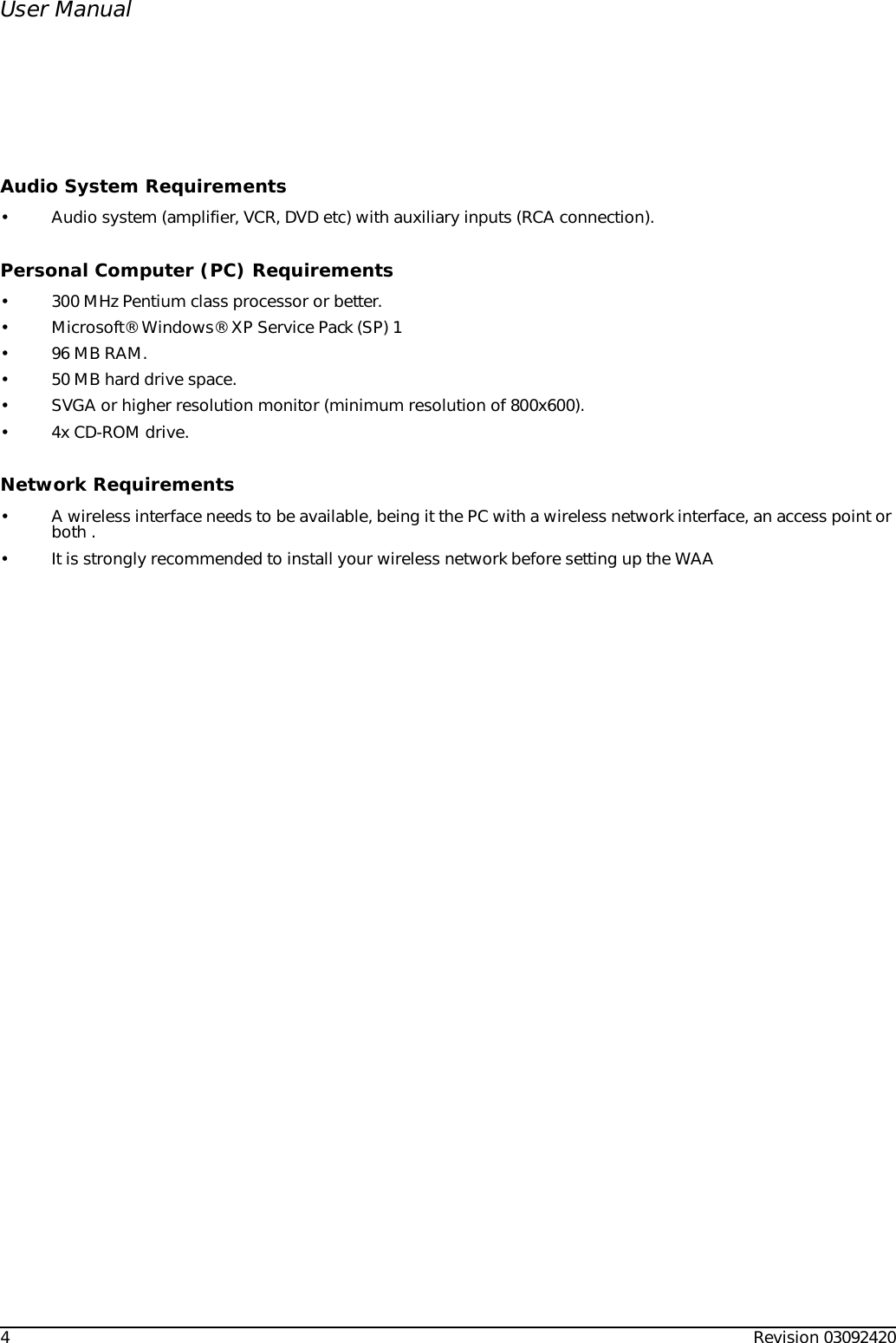 4Revision 03092420User ManualAudio System Requirements• Audio system (amplifier, VCR, DVD etc) with auxiliary inputs (RCA connection).Personal Computer (PC) Requirements• 300 MHz Pentium class processor or better.• Microsoft® Windows® XP Service Pack (SP) 1• 96 MB RAM.• 50 MB hard drive space.• SVGA or higher resolution monitor (minimum resolution of 800x600).• 4x CD-ROM drive.Network Requirements• A wireless interface needs to be available, being it the PC with a wireless network interface, an access point or both .• It is strongly recommended to install your wireless network before setting up the WAA
