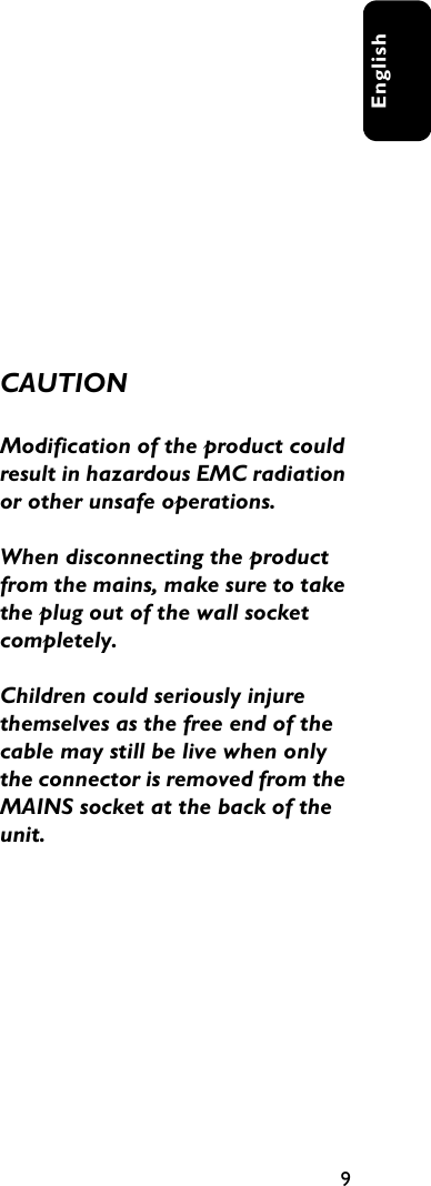 9EnglishCAUTIONModification of the product could result in hazardous EMC radiation or other unsafe operations.When disconnecting the product from the mains, make sure to take the plug out of the wall socket completely.Children could seriously injure themselves as the free end of the cable may still be live when only the connector is removed from the MAINS socket at the back of the unit.