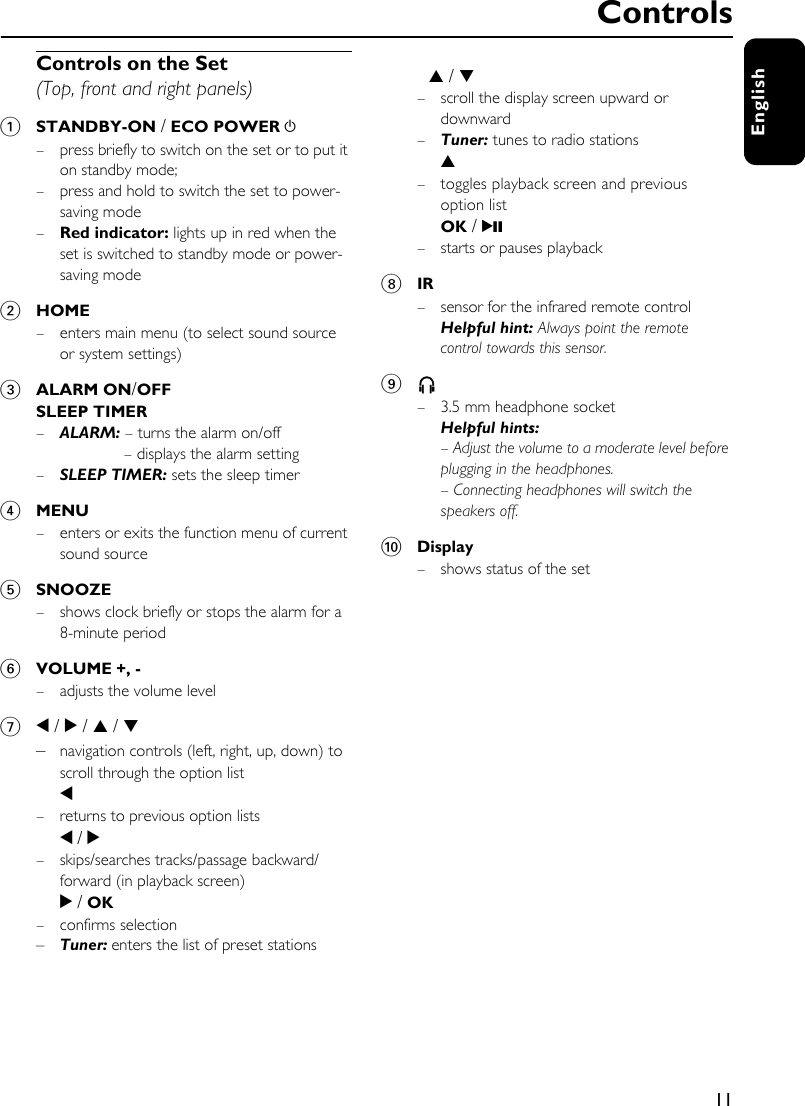 11EnglishControls on the Set (Top, front and right panels)1STANDBY-ON / ECO POWER y– press briefly to switch on the set or to put it on standby mode;– press and hold to switch the set to power-saving mode –Red indicator: lights up in red when the set is switched to standby mode or power-saving mode2HOME– enters main menu (to select sound source or system settings)3ALARM ON/OFFSLEEP TIMER–ALARM: – turns the alarm on/off – displays the alarm setting–SLEEP TIMER: sets the sleep timer4MENU– enters or exits the function menu of current sound source5SNOOZE– shows clock briefly or stops the alarm for a 8-minute period 6VOLUME +, -– adjusts the volume level 71 / 2 / 3 / 4 –navigation controls (left, right, up, down) to scroll through the option list1– returns to previous option lists1 / 2– skips/searches tracks/passage backward/forward (in playback screen)2 / OK– confirms selection–Tuner: enters the list of preset stations3 / 4 – scroll the display screen upward or downward–Tuner: tunes to radio stations3– toggles playback screen and previous option listOK / 2;– starts or pauses playback8IR– sensor for the infrared remote controlHelpful hint: Always point the remote control towards this sensor.9n– 3.5 mm headphone socketHelpful hints: – Adjust the volume to a moderate level before plugging in the headphones.– Connecting headphones will switch the speakers off.0Display – shows status of the setControls