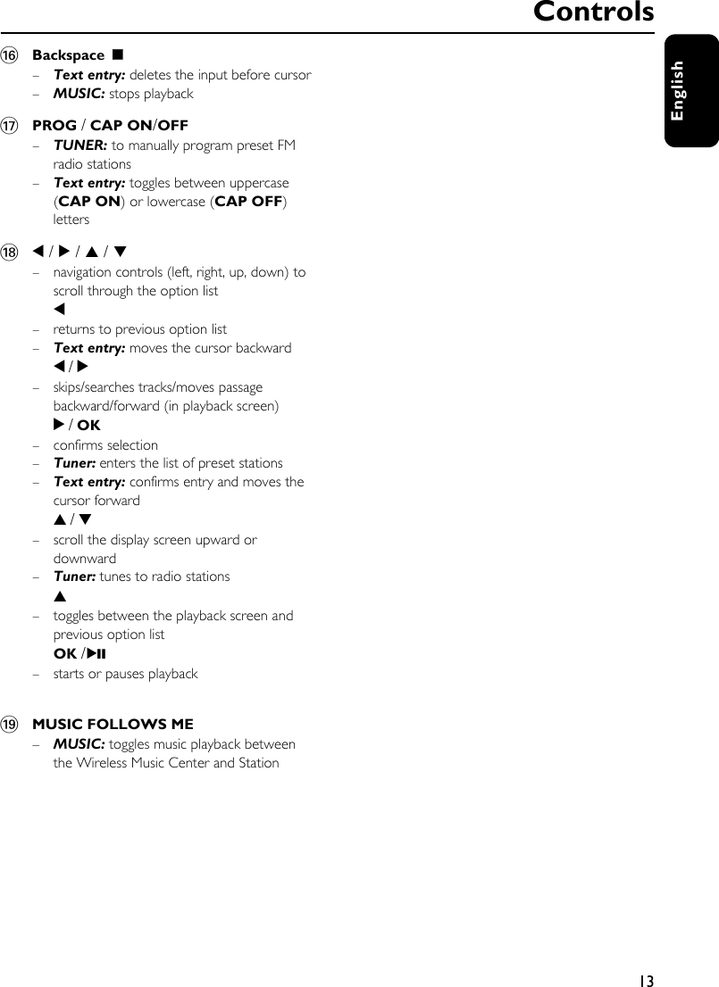 13English^Backspace Ç–Text entry: deletes the input before cursor–MUSIC: stops playback&amp;PROG / CAP ON/OFF–TUNER: to manually program preset FM radio stations –Text entry: toggles between uppercase (CAP ON) or lowercase (CAP OFF) letters*1 / 2 / 3 / 4 – navigation controls (left, right, up, down) to scroll through the option list1– returns to previous option list–Text entry: moves the cursor backward1 / 2– skips/searches tracks/moves passage backward/forward (in playback screen)2 / OK– confirms selection–Tuner: enters the list of preset stations–Text entry: confirms entry and moves the cursor forward3 / 4– scroll the display screen upward or downward–Tuner: tunes to radio stations3– toggles between the playback screen and previous option listOK / 2;– starts or pauses playback(MUSIC FOLLOWS ME–MUSIC: toggles music playback between the Wireless Music Center and Station Controls