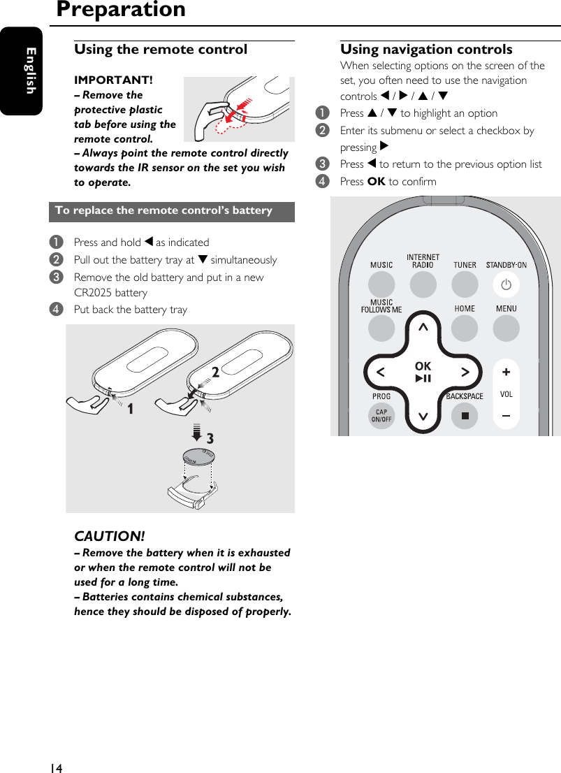 14EnglishUsing the remote control IMPORTANT! – Remove the protective plastic tab before using the remote control.– Always point the remote control directly towards the IR sensor on the set you wish to operate.1Press and hold 1 as indicated2Pull out the battery tray at 4 simultaneously3Remove the old battery and put in a new CR2025 battery4Put back the battery trayCAUTION!– Remove the battery when it is exhausted or when the remote control will not be used for a long time.– Batteries contains chemical substances, hence they should be disposed of properly.Using navigation controlsWhen selecting options on the screen of the set, you often need to use the navigation controls 1 / 2 / 3 / 4 1Press 3 / 4 to highlight an option2Enter its submenu or select a checkbox by pressing 23Press 1 to return to the previous option list4Press OK to confirm To replace the remote control’s battery Preparation