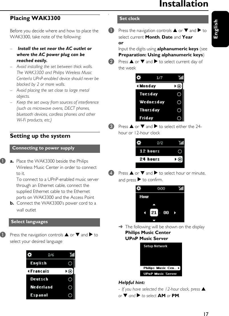 17EnglishPlacing WAK3300Before you decide where and how to place the WAK3300, take note of the following:– Install the set near the AC outlet or where the AC power plug can be reached easily. –Avoid installing the set between thick walls. The WAK3300 and Philips Wireless Music Center/a UPnP-enabled device should never be blocked by 2 or more walls.– Avoid placing the set close to large metal objects. –Keep the set away from sources of interference (such as microwave ovens, DECT phones, bluetooth devices, cordless phones and other Wi-Fi products, etc.)Setting up the system1a. Place the WAK3300 beside the Philips Wireless Music Center in order to connect to it.To connect to a UPnP-enabled music server through an Ethernet cable, connect the supplied Ethernet cable to the Ethernet ports on WAK3300 and the Access Pointb. Connect the WAK3300’s power cord to a wall outlet 1Press the navigation controls 3 or 4 and 2 to select your desired languages1Press the navigation controls 3 or 4 and 2 to select current Month, Date and Year or Input the digits using alphanumeric keys (see Preparation: Using alphanumeric keys)2Press 3 or 4 and 2 to select current day of the week 3Press 3 or 4 and 2 to select either the 24-hour or 12-hour clock4Press 3 or 4 and 2 to select hour or minute, and press 2 to confirm.➜ The following will be shown on the displayPhilips Music CenterUPnP Music ServerHelpful hint:-  If you have selected the 12-hour clock, press 3 or 4 and 2 to select AM or PM.Connecting to power supplySelect languages Set clockInstallation