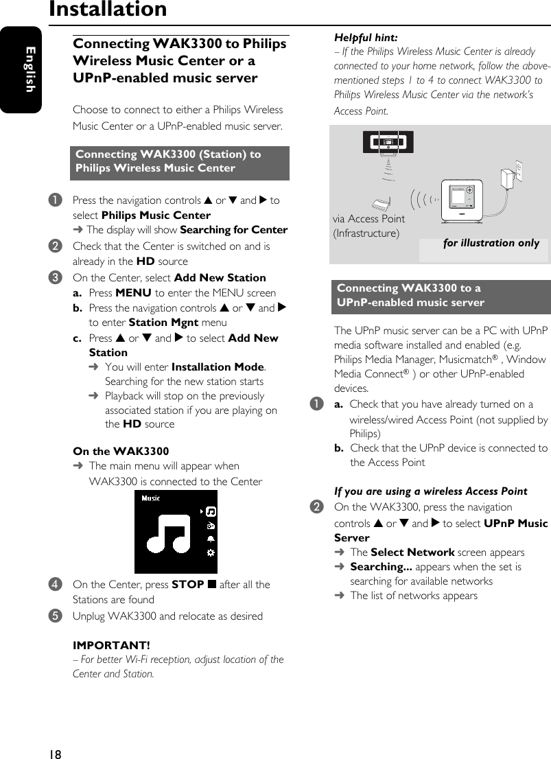 18EnglishConnecting WAK3300 to Philips Wireless Music Center or a UPnP-enabled music serverChoose to connect to either a Philips Wireless Music Center or a UPnP-enabled music server.1Press the navigation controls 3 or 4 and 2 to select Philips Music Center➜ The display will show Searching for Center2Check that the Center is switched on and is already in the HD source3On the Center, select Add New Station a. Press MENU to enter the MENU screenb. Press the navigation controls 3 or 4 and 2 to enter Station Mgnt menuc. Press 3 or 4 and 2 to select Add New Station➜You will enter Installation Mode. Searching for the new station starts➜Playback will stop on the previously associated station if you are playing on the HD sourceOn the WAK3300➜The main menu will appear when WAK3300 is connected to the Center4On the Center, press STOP 9 after all the Stations are found5Unplug WAK3300 and relocate as desiredIMPORTANT! –For better Wi-Fi reception, adjust location of the Center and Station.Helpful hint:–If the Philips Wireless Music Center is already connected to your home network, follow the above-mentioned steps 1 to 4 to connect WAK3300 to Philips Wireless Music Center via the network’s Access Point.The UPnP music server can be a PC with UPnP media software installed and enabled (e.g. Philips Media Manager, Musicmatch®, Window Media Connect®) or other UPnP-enabled devices. 1a.  Check that you have already turned on a wireless/wired Access Point (not supplied by Philips)b.  Check that the UPnP device is connected to the Access PointIf you are using a wireless Access Point 2On the WAK3300, press the navigation controls 3 or 4 and 2 to select UPnP Music Server➜The Select Network screen appears➜Searching... appears when the set is searching for available networks➜The list of networks appearsConnecting WAK3300 (Station) to Philips Wireless Music CenterConnecting WAK3300 to a UPnP-enabled music server for illustration onlyvia Access Point(Infrastructure)Installation