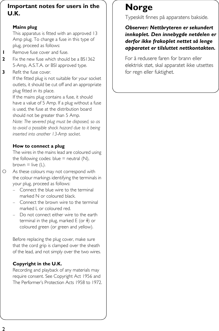 2Important notes for users in the U.K.Mains plugThis apparatus is fitted with an approved 13 Amp plug. To change a fuse in this type of plug, proceed as follows:1Remove fuse cover and fuse.2Fix the new fuse which should be a BS1362 5-Amp, A.S.T.A. or BSI approved type.3Refit the fuse cover.If the fitted plug is not suitable for your socket outlets, it should be cut off and an appropriate plug fitted in its place.If the mains plug contains a fuse, it should have a value of 5 Amp. If a plug without a fuse is used, the fuse at the distribution board should not be greater than 5 Amp.Note: The severed plug must be disposed, so as to avoid a possible shock hazard due to it being inserted into another 13-Amp socket.How to connect a plugThe wires in the mains lead are coloured using the following codes: blue = neutral (N), brown = live (L).O As these colours may not correspond with the colour markings identifying the terminals in your plug, proceed as follows:– Connect the blue wire to the terminal marked N or coloured black.– Connect the brown wire to the terminal marked L or coloured red.– Do not connect either wire to the earth terminal in the plug, marked E (or e) or coloured green (or green and yellow).Before replacing the plug cover, make sure that the cord grip is clamped over the sheath of the lead, and not simply over the two wires.Copyright in the U.K.Recording and playback of any materials may require consent. See Copyright Act 1956 and The Performer’s Protection Acts 1958 to 1972.NorgeTypeskilt finnes på apparatens bakside.Observer: Nettbryteren er sekundert innkoplet. Den innebygde netdelen er derfor ikke frakoplet nettet så lenge apparatet er tilsluttet nettkontakten.For å redusere faren for brann eller elektrisk støt, skal apparatet ikke utsettes for regn eller fuktighet.