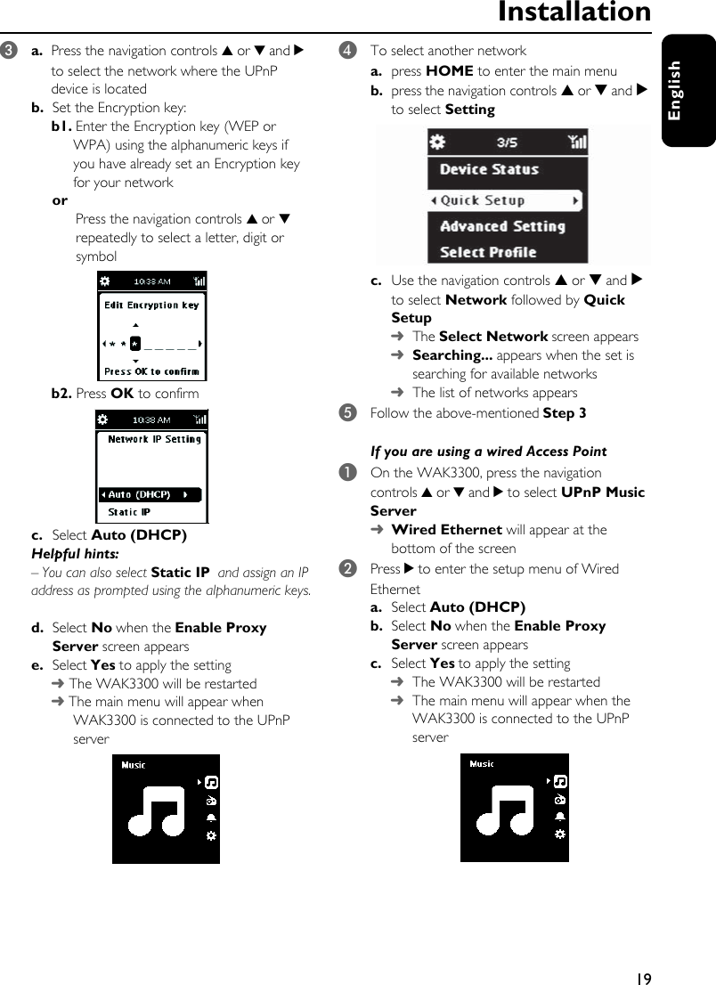 19EnglishInstallation3a.  Press the navigation controls 3 or 4 and 2 to select the network where the UPnP device is located b. Set the Encryption key: b1. Enter the Encryption key (WEP or WPA) using the alphanumeric keys if you have already set an Encryption key for your networkor Press the navigation controls 3 or 4 repeatedly to select a letter, digit or symbolb2. Press OK to confirmc. Select Auto (DHCP)Helpful hints: –You can also select Static IP and assign an IP address as prompted using the alphanumeric keys.d. Select No when the Enable Proxy Server screen appears e. Select Yes to apply the setting➜ The WAK3300 will be restarted➜ The main menu will appear when WAK3300 is connected to the UPnP server4To select another networka. press HOME to enter the main menub. press the navigation controls 3 or 4 and 2 to select Settingc. Use the navigation controls 3 or 4 and 2 to select Network followed by Quick Setup➜The Select Network screen appears➜Searching... appears when the set is searching for available networks➜The list of networks appears5Follow the above-mentioned Step 3If you are using a wired Access Point1On the WAK3300, press the navigation controls 3 or 4 and 2 to select UPnP Music Server➜ Wired Ethernet will appear at the bottom of the screen 2Press 2 to enter the setup menu of Wired Etherneta. Select Auto (DHCP) b. Select No when the Enable Proxy Server screen appears c. Select Yes to apply the setting➜The WAK3300 will be restarted➜The main menu will appear when the WAK3300 is connected to the UPnP server