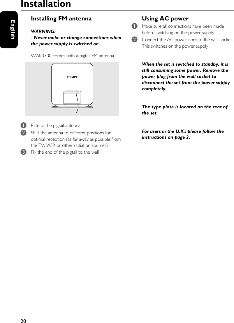 20EnglishInstallationInstalling FM antennaWARNING:- Never make or change connections when the power supply is switched on.WAK3300 comes with a pigtail FM antenna. 1Extend the pigtail antenna2Shift the antenna to different positions for optimal reception (as far away as possible from the TV, VCR or other radiation sources)3Fix the end of the pigtail to the wallUsing AC power 1Make sure all connections have been made before switching on the power supply2Connect the AC power cord to the wall socket. This switches on the power supplyWhen the set is switched to standby, it is still consuming some power. Remove the power plug from the wall socket to disconnect the set from the power supply completely.The type plate is located on the rear of the set.For users in the U.K.: please follow the instructions on page 2.