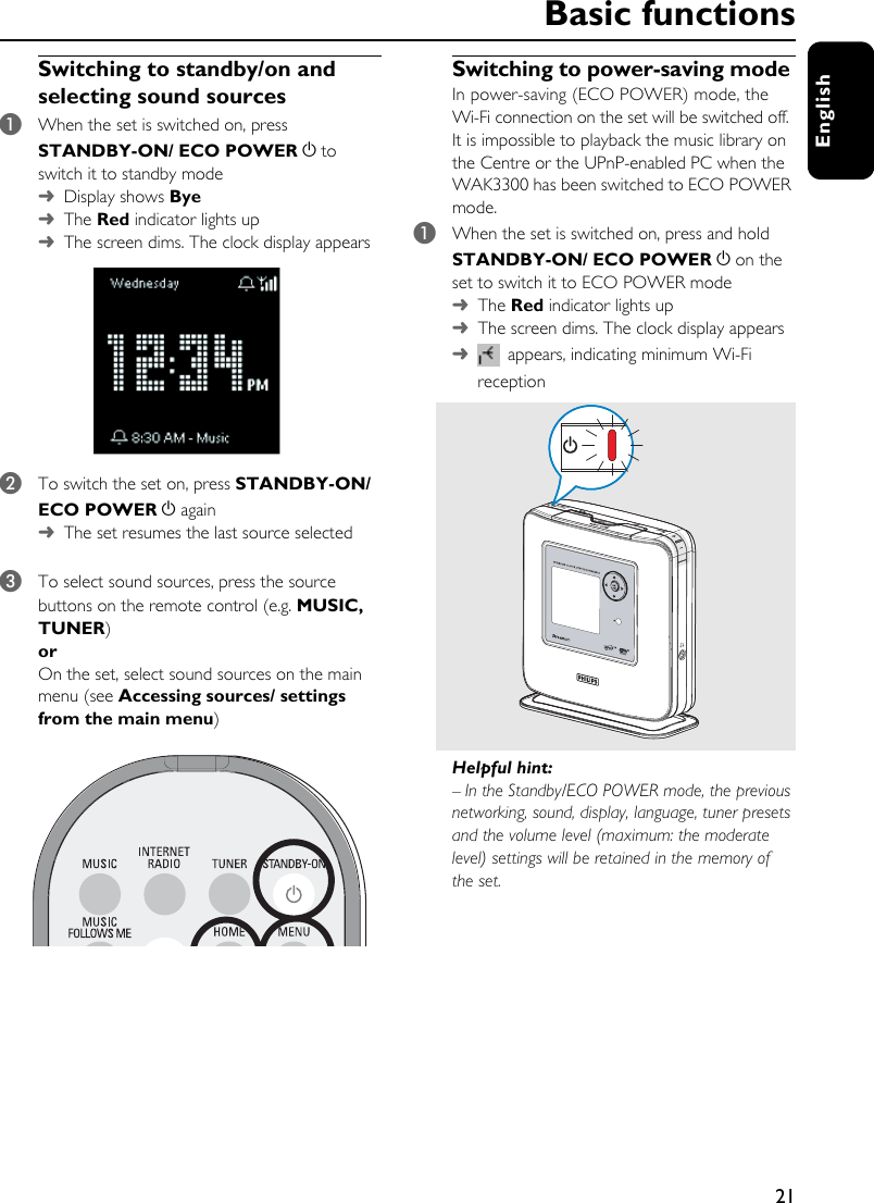 21EnglishSwitching to standby/on and selecting sound sources1When the set is switched on, press STANDBY-ON/ ECO POWER y to switch it to standby mode➜Display shows Bye➜The Red indicator lights up➜The screen dims. The clock display appears 2To switch the set on, press STANDBY-ON/ ECO POWER y again➜The set resumes the last source selected3To select sound sources, press the source buttons on the remote control (e.g. MUSIC, TUNER)or On the set, select sound sources on the main menu (see Accessing sources/ settings from the main menu)Switching to power-saving modeIn power-saving (ECO POWER) mode, the Wi-Fi connection on the set will be switched off. It is impossible to playback the music library on the Centre or the UPnP-enabled PC when the WAK3300 has been switched to ECO POWER mode.1When the set is switched on, press and hold STANDBY-ON/ ECO POWER y on the set to switch it to ECO POWER mode➜The Red indicator lights up➜The screen dims. The clock display appears➜ appears, indicating minimum Wi-Fi receptionHelpful hint:– In the Standby/ECO POWER mode, the previous networking, sound, display, language, tuner presets and the volume level (maximum: the moderate level) settings will be retained in the memory of the set.Basic functions