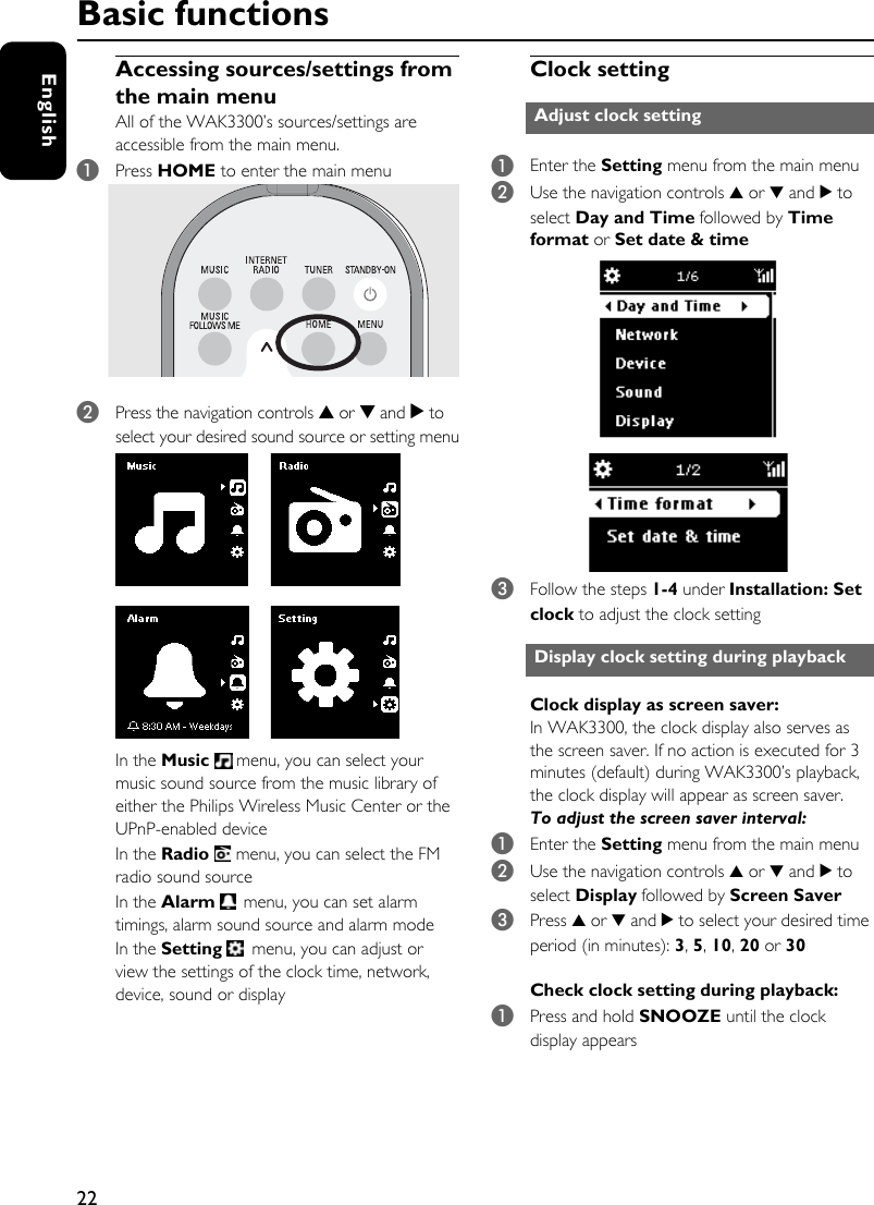 22EnglishAccessing sources/settings from the main menuAll of the WAK3300’s sources/settings are accessible from the main menu. 1Press HOME to enter the main menu2Press the navigation controls 3 or 4 and 2 to select your desired sound source or setting menuIn the Music   menu, you can select your music sound source from the music library of either the Philips Wireless Music Center or the UPnP-enabled deviceIn the Radio   menu, you can select the FM radio sound sourceIn the Alarm   menu, you can set alarm timings, alarm sound source and alarm modeIn the Setting   menu, you can adjust or view the settings of the clock time, network, device, sound or displayClock setting1Enter the Setting menu from the main menu2Use the navigation controls 3 or 4 and 2 to select Day and Time followed by Time format or Set date &amp; time3Follow the steps 1-4 under Installation: Set clock to adjust the clock settingClock display as screen saver:In WAK3300, the clock display also serves as the screen saver. If no action is executed for 3 minutes (default) during WAK3300’s playback, the clock display will appear as screen saver. To adjust the screen saver interval: 1Enter the Setting menu from the main menu2Use the navigation controls 3 or 4 and 2 to select Display followed by Screen Saver3Press 3 or 4 and 2 to select your desired time period (in minutes): 3, 5, 10, 20 or 30Check clock setting during playback:1Press and hold SNOOZE until the clock display appearsAdjust clock settingDisplay clock setting during playbackBasic functions