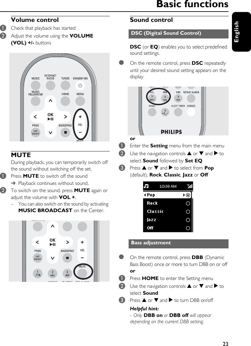 23EnglishVolume control 1Check that playback has started2Adjust the volume using the VOLUME (VOL) +/- buttons MUTE During playback, you can temporarily switch off the sound without switching off the set.1Press MUTE to switch off the sound➜Playback continues without sound.2To switch on the sound, press MUTE again or adjust the volume with VOL +.– You can also switch on the sound by activating MUSIC BROADCAST on the Center.Sound controlDSC (or EQ) enables you to select predefined sound settings.●On the remote control, press DSC repeatedly until your desired sound setting appears on the displayor 1Enter the Setting menu from the main menu2Use the navigation controls 3 or 4 and 2 to select Sound followed by Set EQ3Press 3 or 4 and 2 to select from Pop (default), Rock, Classic, Jazz or Off●On the remote control, press DBB (Dynamic Bass Boost) once or more to turn DBB on or offor1Press HOME to enter the Setting menu2Use the navigation controls 3 or 4 and 2 to select Sound3Press 3 or 4 and 2 to turn DBB on/off Helpful hint: -Only DBB on or DBB off will appear depending on the current DBB setting. DSC (Digital Sound Control)Bass adjustmentBasic functions