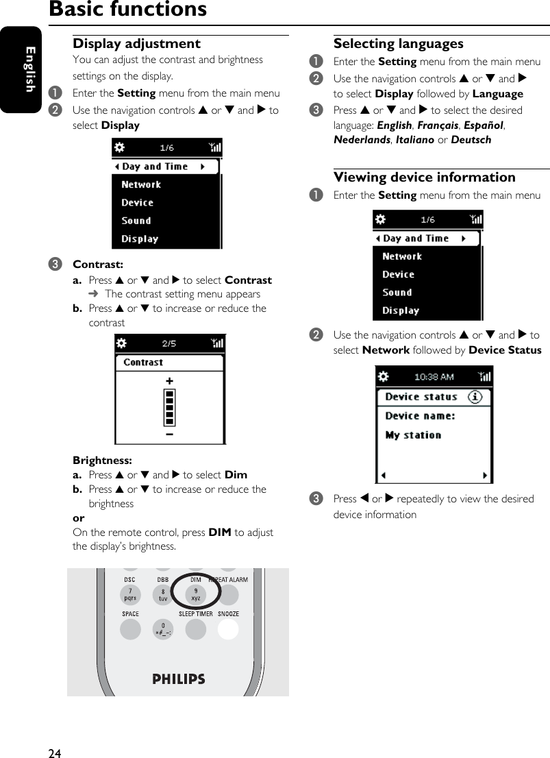 24EnglishDisplay adjustmentYou can adjust the contrast and brightness settings on the display.1Enter the Setting menu from the main menu2Use the navigation controls 3 or 4 and 2 to select Display 3Contrast:a. Press 3 or 4 and 2 to select Contrast➜The contrast setting menu appears b. Press 3 or 4 to increase or reduce the contrastBrightness: a. Press 3 or 4 and 2 to select Dimb. Press 3 or 4 to increase or reduce the brightness orOn the remote control, press DIM to adjust the display’s brightness. Selecting languages1Enter the Setting menu from the main menu2Use the navigation controls 3 or 4 and 2 to select Display followed by Language3Press 3 or 4 and 2 to select the desired language: English, Français, Español, Nederlands, Italiano or DeutschViewing device information1Enter the Setting menu from the main menu2Use the navigation controls 3 or 4 and 2 to select Network followed by Device Status3Press 1 or 2 repeatedly to view the desired device informationBasic functions