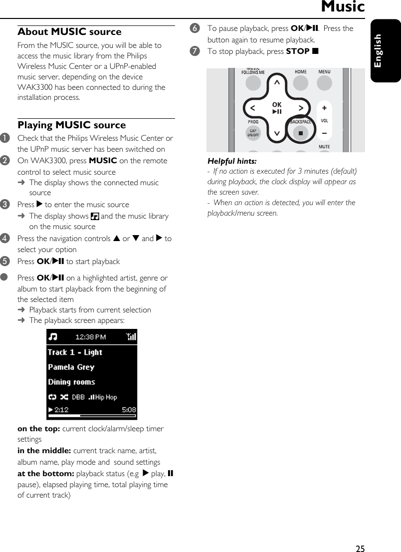 25EnglishAbout MUSIC sourceFrom the MUSIC source, you will be able to access the music library from the Philips Wireless Music Center or a UPnP-enabled music server, depending on the device WAK3300 has been connected to during the installation process. Playing MUSIC source1Check that the Philips Wireless Music Center or the UPnP music server has been switched on2On WAK3300, press MUSIC on the remote control to select music source ➜The display shows the connected music source3Press 2 to enter the music source ➜The display shows   and the music library on the music source4Press the navigation controls 3 or 4 and 2 to select your option5Press OK/2; to start playback●Press OK/2; on a highlighted artist, genre or album to start playback from the beginning of the selected item ➜Playback starts from current selection➜The playback screen appears:on the top: current clock/alarm/sleep timer settingsin the middle: current track name, artist, album name, play mode and sound settingsat the bottom: playback status (e.g 2 play, ; pause), elapsed playing time, total playing time of current track)6To pause playback, press OK/2;. Press the button again to resume playback.7To stop playback, press STOP 9Helpful hints:- If no action is executed for 3 minutes (default) during playback, the clock display will appear as the screen saver. - When an action is detected, you will enter the playback/menu screen. Music