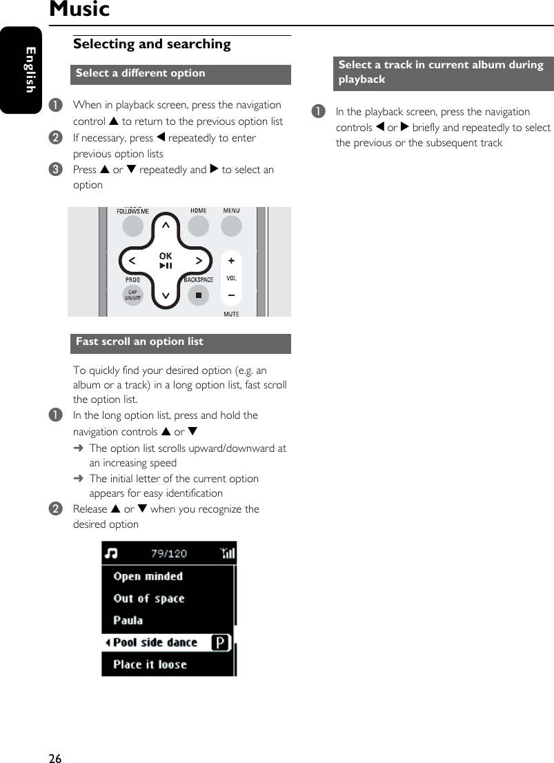 26EnglishSelecting and searching 1When in playback screen, press the navigation control 3 to return to the previous option list2If necessary, press 1 repeatedly to enter previous option lists 3Press 3 or 4 repeatedly and 2 to select an optionTo quickly find your desired option (e.g. an album or a track) in a long option list, fast scroll the option list.1In the long option list, press and hold the navigation controls 3 or 4➜The option list scrolls upward/downward at an increasing speed➜The initial letter of the current option appears for easy identification2Release 3 or 4 when you recognize the desired option 1In the playback screen, press the navigation controls 1 or 2 briefly and repeatedly to select the previous or the subsequent trackSelect a different optionFast scroll an option list Select a track in current album during playbackMusic