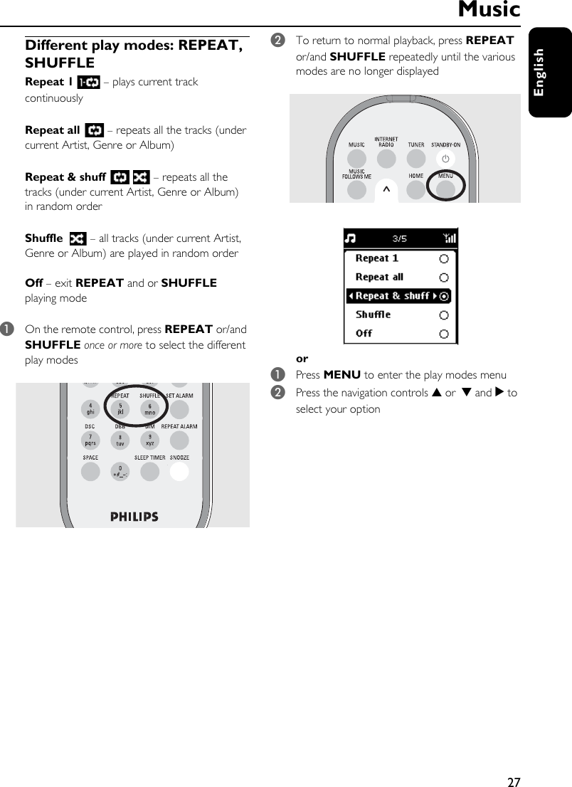27EnglishDifferent play modes: REPEAT, SHUFFLERepeat 1   – plays current track continuouslyRepeat all   – repeats all the tracks (under current Artist, Genre or Album)Repeat &amp; shuff   – repeats all the tracks (under current Artist, Genre or Album) in random orderShuffle   – all tracks (under current Artist, Genre or Album) are played in random orderOff – exit REPEAT and or SHUFFLE playing mode1On the remote control, press REPEAT or/and SHUFFLE once or more to select the different play modes2To return to normal playback, press REPEAT or/and SHUFFLE repeatedly until the various modes are no longer displayedor 1Press MENU to enter the play modes menu 2Press the navigation controls 3 or 4 and 2 to select your optionMusic