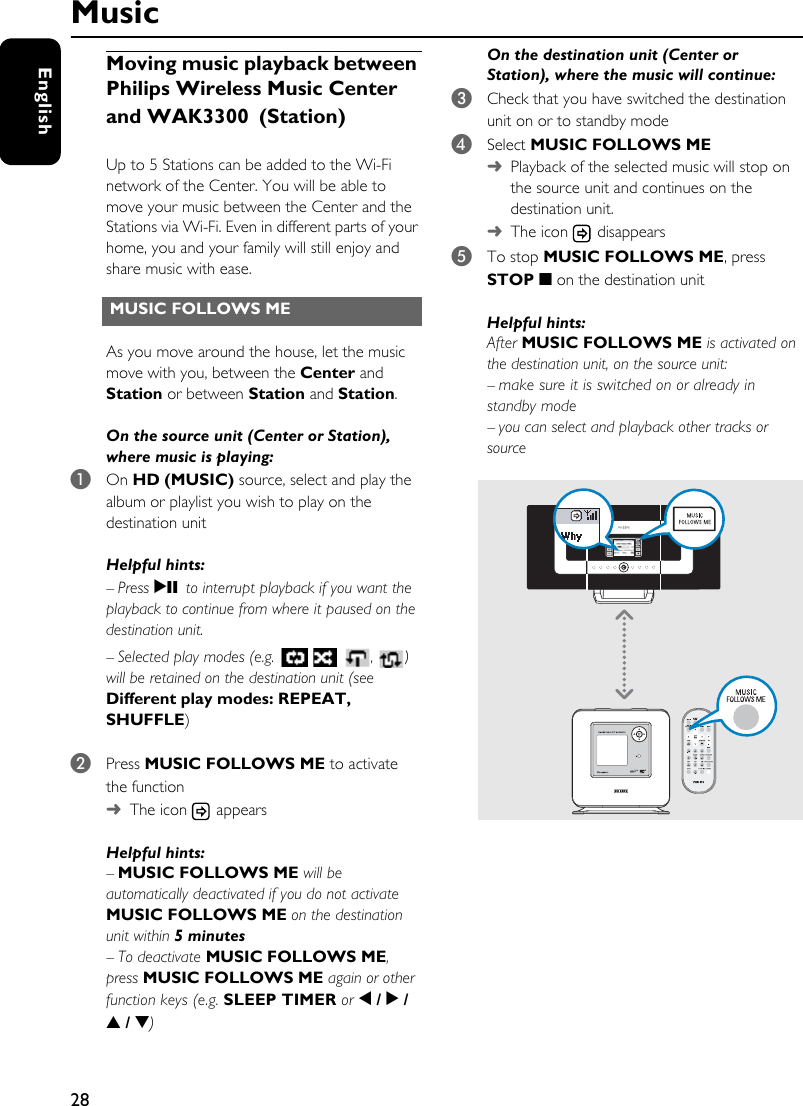 28EnglishMoving music playback between Philips Wireless Music Center and WAK3300 (Station)Up to 5 Stations can be added to the Wi-Fi network of the Center. You will be able to move your music between the Center and the Stations via Wi-Fi. Even in different parts of your home, you and your family will still enjoy and share music with ease.As you move around the house, let the music move with you, between the Center and Station or between Station and Station.On the source unit (Center or Station), where music is playing:1On HD (MUSIC) source, select and play the album or playlist you wish to play on the destination unit Helpful hints: – Press 2; to interrupt playback if you want the playback to continue from where it paused on the destination unit.– Selected play modes (e.g.   ,) will be retained on the destination unit (see Different play modes: REPEAT, SHUFFLE)2Press MUSIC FOLLOWS ME to activate the function➜The icon   appearsHelpful hints: –MUSIC FOLLOWS ME will be automatically deactivated if you do not activate MUSIC FOLLOWS ME on the destination unit within 5 minutes–To deactivate MUSIC FOLLOWS ME, press MUSIC FOLLOWS ME again or other function keys (e.g. SLEEP TIMER or 1 / 2 / 3 / 4)On the destination unit (Center or Station), where the music will continue:3Check that you have switched the destination unit on or to standby mode4Select MUSIC FOLLOWS ME ➜Playback of the selected music will stop on the source unit and continues on the destination unit.➜The icon   disappears5To stop MUSIC FOLLOWS ME, press STOP 9 on the destination unitHelpful hints: After MUSIC FOLLOWS ME is activated on the destination unit, on the source unit:– make sure it is switched on or already in standby mode– you can select and playback other tracks or sourceMUSIC FOLLOWS ME Music