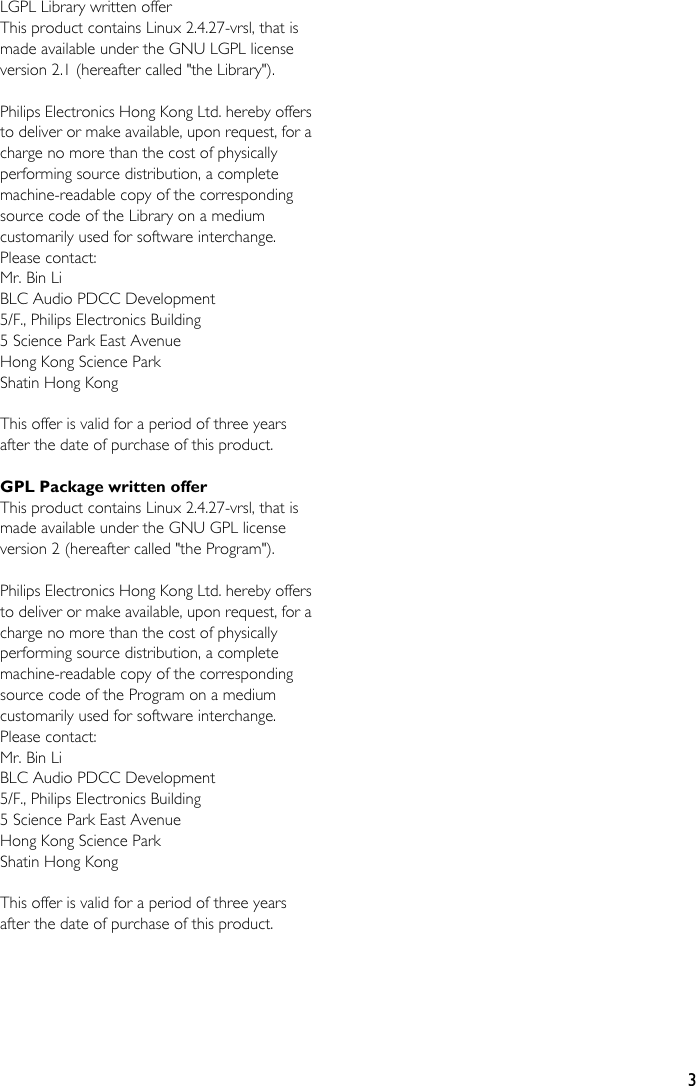 3LGPL Library written offerThis product contains Linux 2.4.27-vrsl, that is made available under the GNU LGPL license version 2.1 (hereafter called &quot;the Library&quot;).Philips Electronics Hong Kong Ltd. hereby offers to deliver or make available, upon request, for a charge no more than the cost of physically performing source distribution, a complete machine-readable copy of the corresponding source code of the Library on a medium customarily used for software interchange.Please contact:Mr. Bin LiBLC Audio PDCC Development5/F., Philips Electronics Building5 Science Park East AvenueHong Kong Science ParkShatin Hong KongThis offer is valid for a period of three years after the date of purchase of this product.GPL Package written offerThis product contains Linux 2.4.27-vrsl, that is made available under the GNU GPL license version 2 (hereafter called &quot;the Program&quot;).Philips Electronics Hong Kong Ltd. hereby offers to deliver or make available, upon request, for a charge no more than the cost of physically performing source distribution, a complete machine-readable copy of the corresponding source code of the Program on a medium customarily used for software interchange.Please contact:Mr. Bin LiBLC Audio PDCC Development5/F., Philips Electronics Building5 Science Park East AvenueHong Kong Science ParkShatin Hong KongThis offer is valid for a period of three years after the date of purchase of this product.