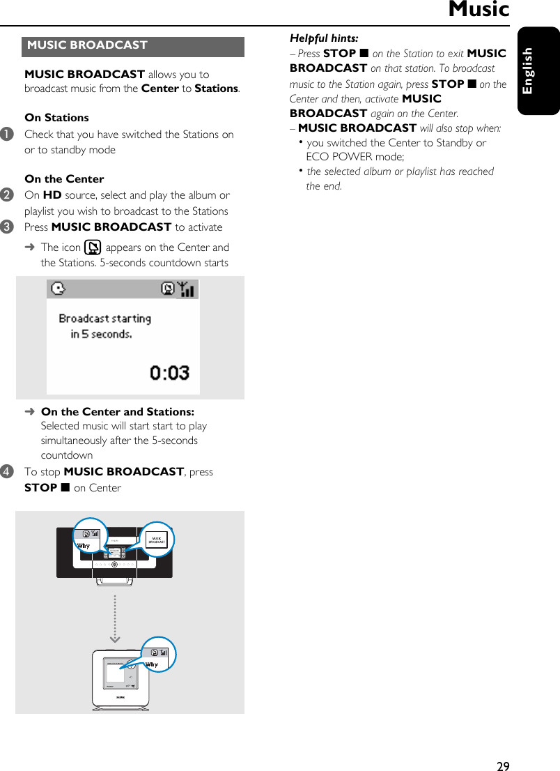 29EnglishMUSIC BROADCAST allows you to broadcast music from the Center to Stations. On Stations1Check that you have switched the Stations on or to standby modeOn the Center2On HD source, select and play the album or playlist you wish to broadcast to the Stations3Press MUSIC BROADCAST to activate➜The icon  appears on the Center and the Stations. 5-seconds countdown starts➜On the Center and Stations:Selected music will start start to play simultaneously after the 5-seconds countdown4To stop MUSIC BROADCAST, press STOP 9  on CenterHelpful hints: –Press STOP 9  on the Station to exit MUSIC BROADCAST on that station. To broadcast music to the Station again, press STOP 9 on the Center and then, activate MUSIC BROADCAST again on the Center.–MUSIC BROADCAST will also stop when: • you switched the Center to Standby or ECO POWER mode;• the selected album or playlist has reached the end.MUSIC BROADCAST  Music