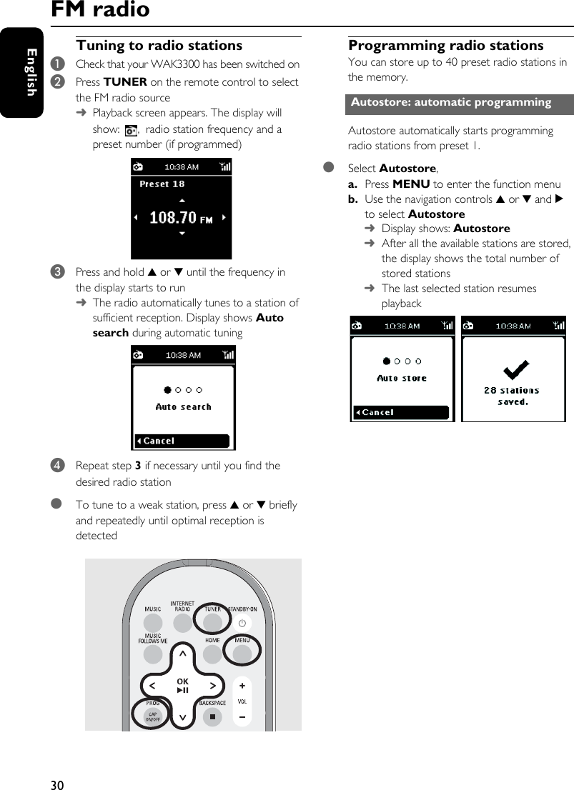 30EnglishTuning to radio stations1Check that your WAK3300 has been switched on2Press TUNER on the remote control to select the FM radio source➜Playback screen appears. The display will show: , radio station frequency and a preset number (if programmed)3Press and hold 3 or 4 until the frequency in the display starts to run➜The radio automatically tunes to a station of sufficient reception. Display shows Auto search during automatic tuning 4Repeat step 3 if necessary until you find the desired radio station●To tune to a weak station, press 3 or 4 briefly and repeatedly until optimal reception is detectedProgramming radio stationsYou can store up to 40 preset radio stations in the memory. Autostore automatically starts programming radio stations from preset 1.●Select Autostore, a. Press MENU to enter the function menub. Use the navigation controls 3 or 4 and 2 to select Autostore➜Display shows: Autostore ➜After all the available stations are stored, the display shows the total number of stored stations➜The last selected station resumes playbackAutostore: automatic programmingFM radio