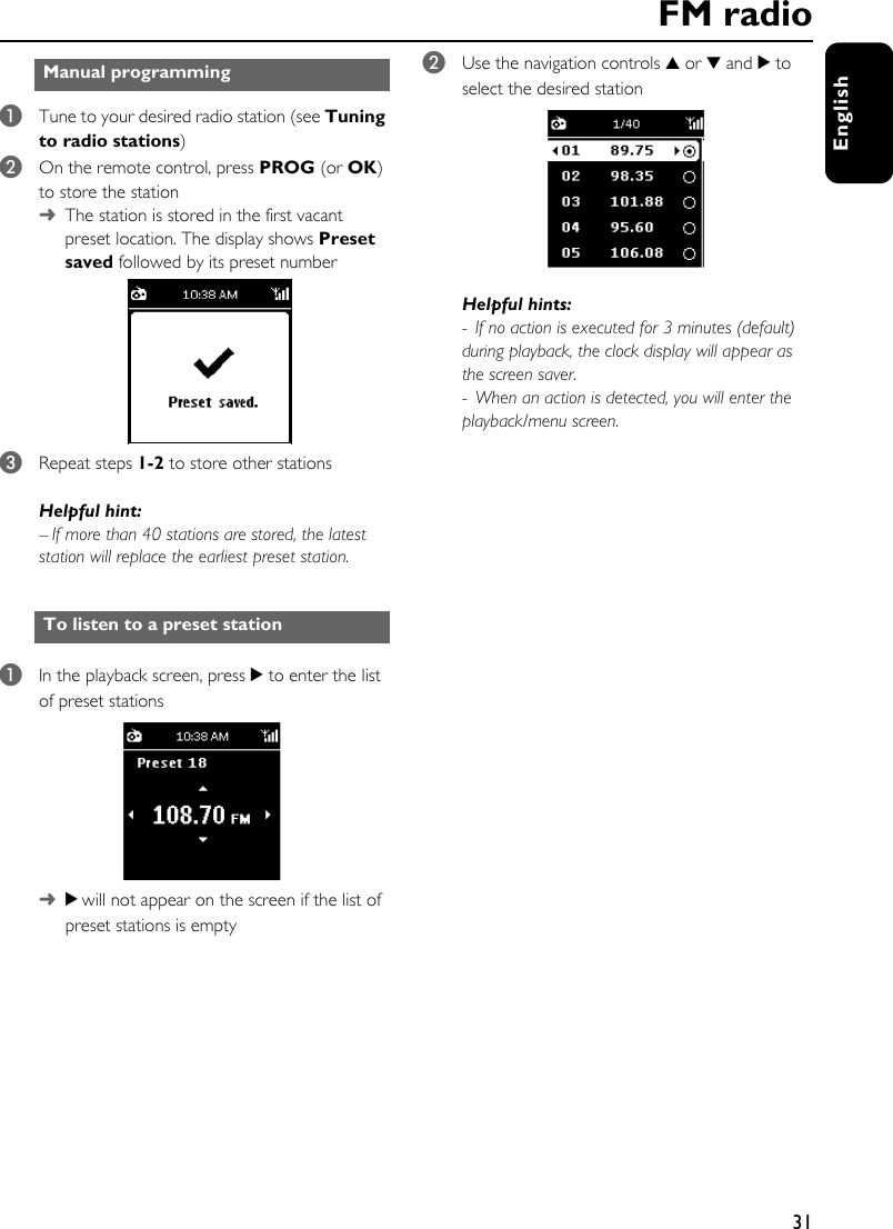 31English1Tune to your desired radio station (see Tuning to radio stations)2On the remote control, press PROG (or OK) to store the station➜The station is stored in the first vacant preset location. The display shows Preset saved followed by its preset number 3Repeat steps 1-2 to store other stationsHelpful hint:– If more than 40 stations are stored, the latest station will replace the earliest preset station.1In the playback screen, press 2 to enter the list of preset stations ➜2 will not appear on the screen if the list of preset stations is empty2Use the navigation controls 3 or 4 and 2 to select the desired stationHelpful hints:- If no action is executed for 3 minutes (default) during playback, the clock display will appear as the screen saver. - When an action is detected, you will enter the playback/menu screen. Manual programmingTo listen to a preset stationFM radio