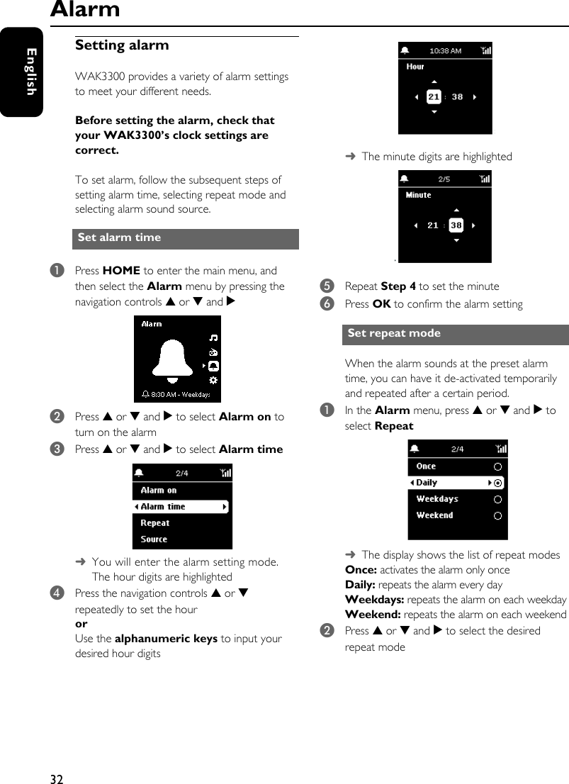 32EnglishSetting alarmWAK3300 provides a variety of alarm settings to meet your different needs. Before setting the alarm, check that your WAK3300’s clock settings are correct.To set alarm, follow the subsequent steps of setting alarm time, selecting repeat mode and selecting alarm sound source. 1Press HOME to enter the main menu, and then select the Alarm menu by pressing the navigation controls 3 or 4 and 2 2Press 3 or 4 and 2 to select Alarm on to turn on the alarm3Press 3 or 4 and 2 to select Alarm time ➜You will enter the alarm setting mode. The hour digits are highlighted 4Press the navigation controls 3 or 4 repeatedly to set the houror Use the alphanumeric keys to input your desired hour digits ➜The minute digits are highlighted 5Repeat Step 4 to set the minute6Press OK to confirm the alarm settingWhen the alarm sounds at the preset alarm time, you can have it de-activated temporarily and repeated after a certain period. 1In the Alarm menu, press 3 or 4 and 2 to select Repeat➜The display shows the list of repeat modesOnce: activates the alarm only onceDaily: repeats the alarm every dayWeekdays: repeats the alarm on each weekdayWeekend: repeats the alarm on each weekend2Press 3 or 4 and 2 to select the desired repeat modeSet alarm time Set repeat mode Alarm