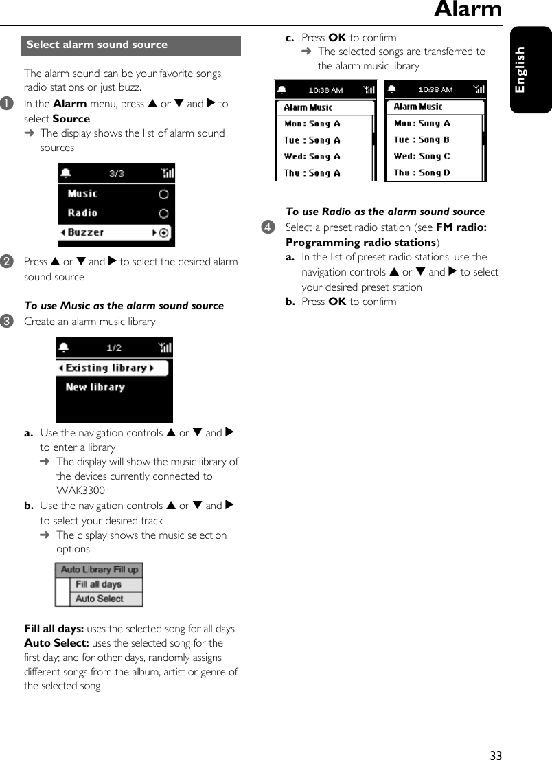 33EnglishThe alarm sound can be your favorite songs, radio stations or just buzz. 1In the Alarm menu, press 3 or 4 and 2 to select Source➜The display shows the list of alarm sound sources2Press 3 or 4 and 2 to select the desired alarm sound sourceTo use Music as the alarm sound source 3Create an alarm music librarya. Use the navigation controls 3 or 4 and 2 to enter a library➜The display will show the music library of the devices currently connected to WAK3300b. Use the navigation controls 3 or 4 and 2 to select your desired track➜The display shows the music selection options:Fill all days: uses the selected song for all daysAuto Select: uses the selected song for the first day; and for other days, randomly assigns different songs from the album, artist or genre of the selected songc. Press OK to confirm➜The selected songs are transferred to the alarm music libraryTo use Radio as the alarm sound source 4Select a preset radio station (see FM radio: Programming radio stations)a. In the list of preset radio stations, use the navigation controls 3 or 4 and 2 to select your desired preset stationb. Press OK to confirmSelect alarm sound sourceAlarm
