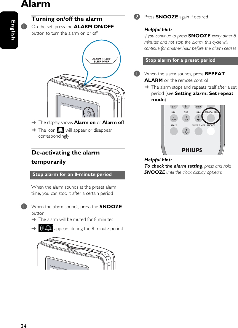 34EnglishAlarmTurning on/off the alarm1On the set, press the ALARM ON/OFF button to turn the alarm on or off ➜The display shows Alarm on or Alarm off ➜The icon   will appear or disappear correspondinglyDe-activating the alarm temporarilyWhen the alarm sounds at the preset alarm time, you can stop it after a certain period .1When the alarm sounds, press the SNOOZE button ➜The alarm will be muted for 8 minutes ➜ appears during the 8-minute period2Press SNOOZE again if desiredHelpful hint:If you continue to press SNOOZE every other 8 minutes and not stop the alarm, this cycle will continue for another hour before the alarm ceases1When the alarm sounds, press REPEAT ALARM on the remote control ➜  The alarm stops and repeats itself after a set period (see Setting alarm: Set repeat mode)Helpful hint:To check the alarm setting, press and hold SNOOZE until the clock display appearsStop alarm for an 8-minute periodStop alarm for a preset period