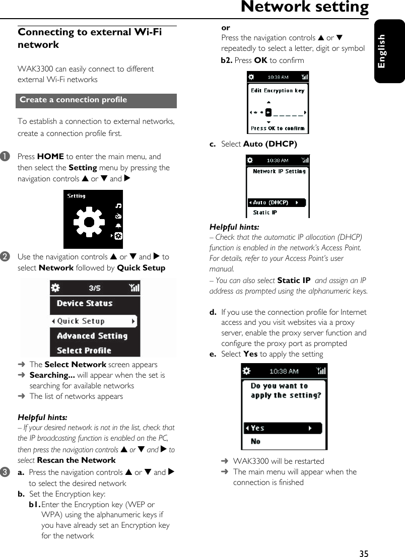 35EnglishNetwork settingConnecting to external Wi-Fi networkWAK3300 can easily connect to different external Wi-Fi networksTo establish a connection to external networks, create a connection profile first. 1Press HOME to enter the main menu, and then select the Setting menu by pressing the navigation controls 3 or 4 and 2 2Use the navigation controls 3 or 4 and 2 to select Network followed by Quick Setup➜The Select Network screen appears➜Searching... will appear when the set is searching for available networks➜The list of networks appearsHelpful hints: – If your desired network is not in the list, check that the IP broadcasting function is enabled on the PC, then press the navigation controls 3 or 4 and 2 to select Rescan the Network3a. Press the navigation controls 3 or 4 and 2 to select the desired network b. Set the Encryption key: b1.Enter the Encryption key (WEP or WPA) using the alphanumeric keys if you have already set an Encryption key for the networkor Press the navigation controls 3 or 4 repeatedly to select a letter, digit or symbolb2. Press OK to confirmc. Select Auto (DHCP) Helpful hints: – Check that the automatic IP allocation (DHCP) function is enabled in the network’s Access Point. For details, refer to your Access Point’s user manual. – You can also select Static IP and assign an IP address as prompted using the alphanumeric keys.d. If you use the connection profile for Internet access and you visit websites via a proxy server, enable the proxy server function and configure the proxy port as promptede. Select Yes to apply the setting➜WAK3300 will be restarted➜The main menu will appear when the connection is finishedCreate a connection profile 