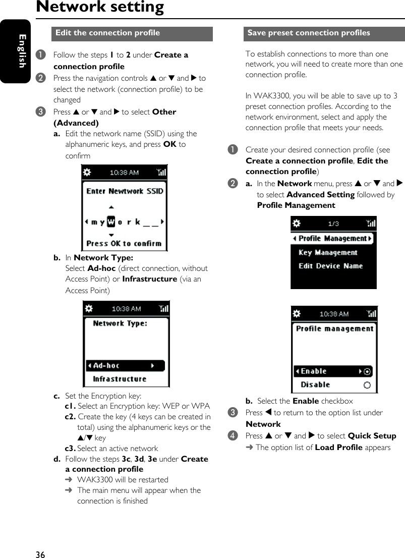 36EnglishNetwork setting1Follow the steps 1 to 2 under Create a connection profile 2Press the navigation controls 3 or 4 and 2 to select the network (connection profile) to be changed3Press 3 or 4 and 2 to select Other (Advanced)a. Edit the network name (SSID) using the alphanumeric keys, and press OK to confirmb. In Network Type:Select Ad-hoc (direct connection, without Access Point) or Infrastructure (via an Access Point)c. Set the Encryption key: c1. Select an Encryption key: WEP or WPAc2. Create the key (4 keys can be created in total) using the alphanumeric keys or the 3/4 keyc3. Select an active networkd. Follow the steps 3c, 3d, 3e under Create a connection profile ➜ WAK3300 will be restarted➜ The main menu will appear when the connection is finishedTo establish connections to more than one network, you will need to create more than one connection profile.In WAK3300, you will be able to save up to 3 preset connection profiles. According to the network environment, select and apply the connection profile that meets your needs.1Create your desired connection profile (see Create a connection profile, Edit the connection profile)2a. In the Network menu, press 3 or 4 and 2 to select Advanced Setting followed by Profile Management  b. Select the Enable checkbox3Press 1 to return to the option list under Network4Press 3 or 4 and 2 to select Quick Setup➜ The option list of Load Profile appearsEdit the connection profile  Save preset connection profiles