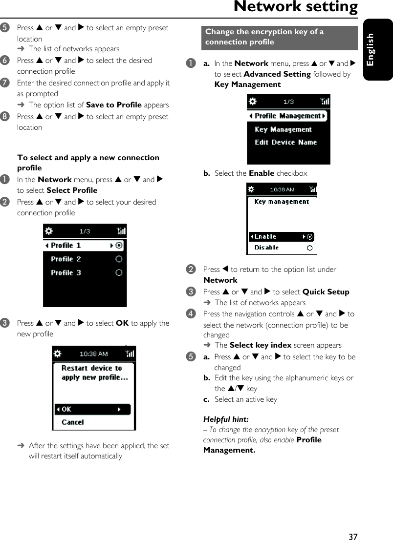37EnglishNetwork setting5Press 3 or 4 and 2 to select an empty preset location ➜The list of networks appears6Press 3 or 4 and 2 to select the desired connection profile 7Enter the desired connection profile and apply it as prompted➜The option list of Save to Profile appears8Press 3 or 4 and 2 to select an empty preset locationTo select and apply a new connection profile 1In the Network menu, press 3 or 4 and 2 to select Select Profile 2Press 3 or 4 and 2 to select your desired connection profile 3Press 3 or 4 and 2 to select OK to apply the new profile ➜After the settings have been applied, the set will restart itself automatically1a. In the Network menu, press 3 or 4 and 2 to select Advanced Setting followed by Key Managementb. Select the Enable checkbox2Press 1 to return to the option list under Network3Press 3 or 4 and 2 to select Quick Setup➜The list of networks appears4Press the navigation controls 3 or 4 and 2 to select the network (connection profile) to be changed➜The Select key index screen appears5a. Press 3 or 4 and 2 to select the key to be changed b. Edit the key using the alphanumeric keys or the 3/4 keyc.  Select an active keyHelpful hint:– To change the encryption key of the preset connection profile, also enable Profile Management.Change the encryption key of a connection profile 