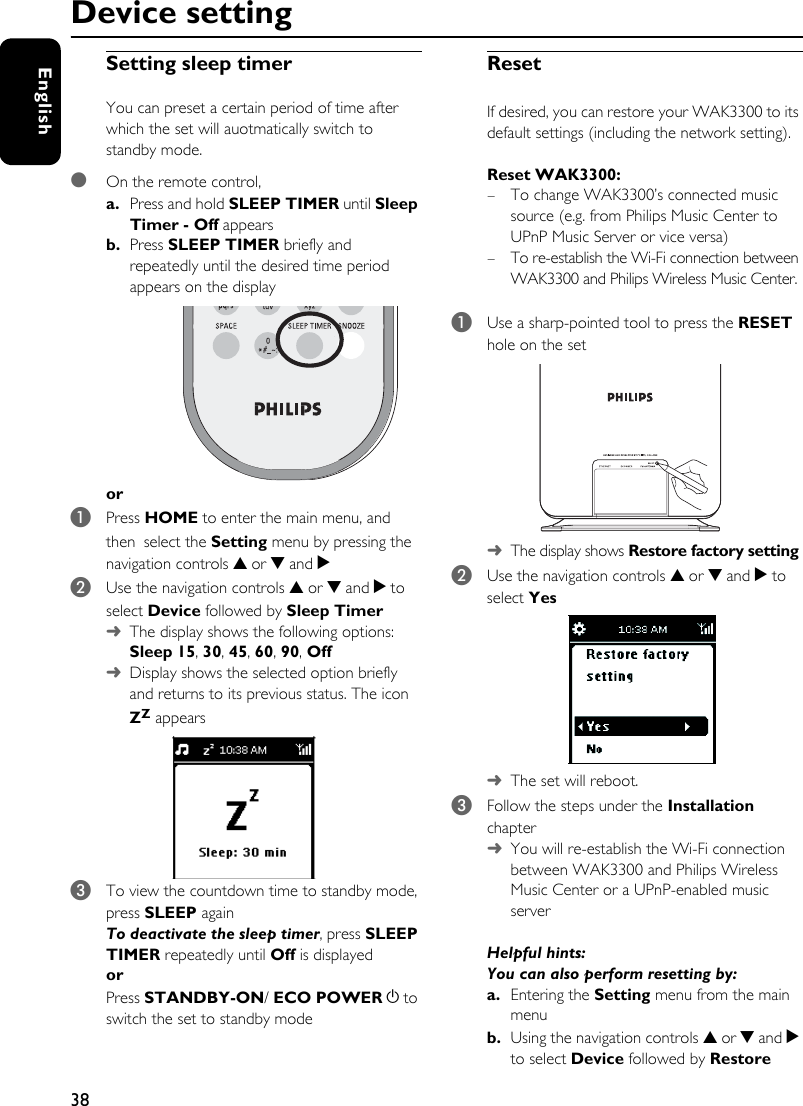 38EnglishDevice settingSetting sleep timer You can preset a certain period of time after which the set will auotmatically switch to standby mode.●On the remote control, a. Press and hold SLEEP TIMER until Sleep Timer - Off appears b. Press SLEEP TIMER briefly and repeatedly until the desired time period appears on the displayor1Press HOME to enter the main menu, and then select the Setting menu by pressing the navigation controls 3 or 4 and 2 2Use the navigation controls 3 or 4 and 2 to select Device followed by Sleep Timer➜The display shows the following options: Sleep 15, 30, 45, 60, 90, Off➜Display shows the selected option briefly and returns to its previous status. The icon ZZ appears3To view the countdown time to standby mode, press SLEEP againTo deactivate the sleep timer, press SLEEP TIMER repeatedly until Off is displayedor Press STANDBY-ON/ ECO POWER y to switch the set to standby modeResetIf desired, you can restore your WAK3300 to its default settings (including the network setting). Reset WAK3300: – To change WAK3300’s connected music source (e.g. from Philips Music Center to UPnP Music Server or vice versa)– To re-establish the Wi-Fi connection between WAK3300 and Philips Wireless Music Center.1Use a sharp-pointed tool to press the RESET hole on the set➜The display shows Restore factory setting2Use the navigation controls 3 or 4 and 2 to select Yes ➜The set will reboot. 3Follow the steps under the Installation chapter➜You will re-establish the Wi-Fi connection between WAK3300 and Philips Wireless Music Center or a UPnP-enabled music server Helpful hints:You can also perform resetting by:a. Entering the Setting menu from the main menub.  Using the navigation controls 3 or 4 and 2 to select Device followed by Restore