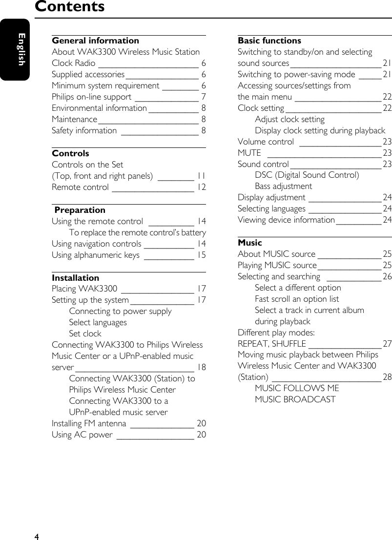 4EnglishGeneral informationAbout WAK3300 Wireless Music Station Clock Radio ______________________ 6Supplied accessories________________ 6Minimum system requirement ________ 6Philips on-line support ______________ 7Environmental information ___________ 8Maintenance______________________ 8Safety information _________________ 8ControlsControls on the Set (Top, front and right panels) ________ 11Remote control __________________ 12 PreparationUsing the remote control  __________ 14To replace the remote control’s batteryUsing navigation controls ___________ 14Using alphanumeric keys  ___________ 15InstallationPlacing WAK3300 ________________ 17Setting up the system ______________ 17Connecting to power supplySelect languagesSet clockConnecting WAK3300 to Philips Wireless Music Center or a UPnP-enabled music server __________________________ 18Connecting WAK3300 (Station) to Philips Wireless Music CenterConnecting WAK3300 to a UPnP-enabled music serverInstalling FM antenna ______________ 20Using AC power  _________________ 20Basic functionsSwitching to standby/on and selecting sound sources____________________21Switching to power-saving mode _____ 21Accessing sources/settings from the main menu ___________________ 22Clock setting _____________________22Adjust clock settingDisplay clock setting during playbackVolume control  __________________23MUTE _________________________23Sound control ____________________ 23DSC (Digital Sound Control)Bass adjustmentDisplay adjustment ________________ 24Selecting languages ________________24Viewing device information__________24MusicAbout MUSIC source ______________ 25Playing MUSIC source______________25Selecting and searching  ____________ 26Select a different optionFast scroll an option listSelect a track in current album during playbackDifferent play modes: REPEAT, SHUFFLE ________________ 27Moving music playback between Philips Wireless Music Center and WAK3300 (Station) ________________________ 28MUSIC FOLLOWS MEMUSIC BROADCASTContents