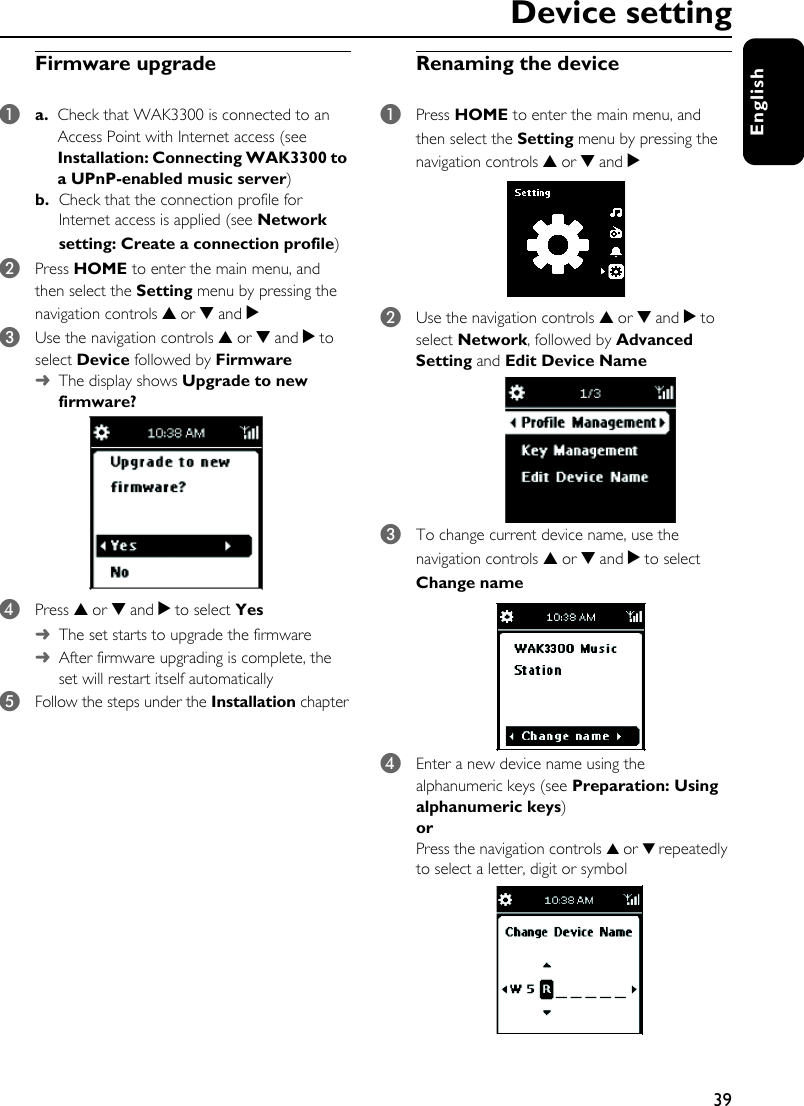 39EnglishDevice settingFirmware upgrade1a.  Check that WAK3300 is connected to an Access Point with Internet access (see Installation: Connecting WAK3300 to a UPnP-enabled music server)b. Check that the connection profile for Internet access is applied (see Network setting: Create a connection profile)2Press HOME to enter the main menu, and then select the Setting menu by pressing the navigation controls 3 or 4 and 23Use the navigation controls 3 or 4 and 2 to select Device followed by Firmware➜The display shows Upgrade to new firmware?4Press 3 or 4 and 2 to select Yes ➜The set starts to upgrade the firmware➜After firmware upgrading is complete, the set will restart itself automatically 5Follow the steps under the Installation chapterRenaming the device1Press HOME to enter the main menu, and then select the Setting menu by pressing the navigation controls 3 or 4 and 2  2Use the navigation controls 3 or 4 and 2 to select Network, followed by Advanced Setting and Edit Device Name 3To change current device name, use the navigation controls 3 or 4 and 2 to select Change name 4Enter a new device name using the alphanumeric keys (see Preparation: Using alphanumeric keys)or Press the navigation controls 3 or 4 repeatedly to select a letter, digit or symbol