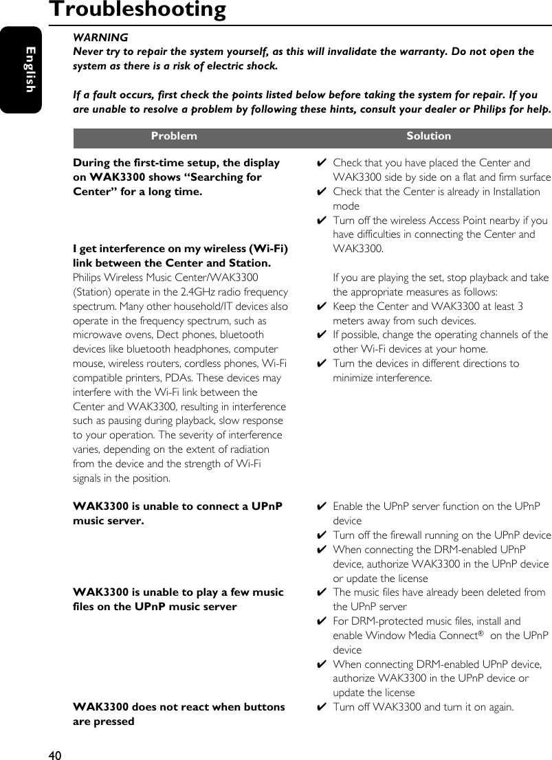 40EnglishTroubleshootingWARNINGNever try to repair the system yourself, as this will invalidate the warranty. Do not open the system as there is a risk of electric shock.If a fault occurs, first check the points listed below before taking the system for repair. If you are unable to resolve a problem by following these hints, consult your dealer or Philips for help.Problem SolutionDuring the first-time setup, the display on WAK3300 shows “Searching for Center” for a long time.I get interference on my wireless (Wi-Fi) link between the Center and Station. Philips Wireless Music Center/WAK3300 (Station) operate in the 2.4GHz radio frequency spectrum. Many other household/IT devices also operate in the frequency spectrum, such as microwave ovens, Dect phones, bluetooth devices like bluetooth headphones, computer mouse, wireless routers, cordless phones, Wi-Fi compatible printers, PDAs. These devices may interfere with the Wi-Fi link between the Center and WAK3300, resulting in interference such as pausing during playback, slow response to your operation. The severity of interference varies, depending on the extent of radiation from the device and the strength of Wi-Fi signals in the position.WAK3300 is unable to connect a UPnP music server.WAK3300 is unable to play a few music files on the UPnP music serverWAK3300 does not react when buttons are pressed✔Check that you have placed the Center and WAK3300 side by side on a flat and firm surface✔Check that the Center is already in Installation mode ✔Turn off the wireless Access Point nearby if you have difficulties in connecting the Center and WAK3300.If you are playing the set, stop playback and take the appropriate measures as follows: ✔Keep the Center and WAK3300 at least 3 meters away from such devices.✔If possible, change the operating channels of the other Wi-Fi devices at your home. ✔Turn the devices in different directions to minimize interference.✔Enable the UPnP server function on the UPnP device✔Turn off the firewall running on the UPnP device✔When connecting the DRM-enabled UPnP device, authorize WAK3300 in the UPnP device or update the license ✔The music files have already been deleted from the UPnP server✔For DRM-protected music files, install and enable Window Media Connect® on the UPnP device✔When connecting DRM-enabled UPnP device, authorize WAK3300 in the UPnP device or update the license ✔Turn off WAK3300 and turn it on again. 