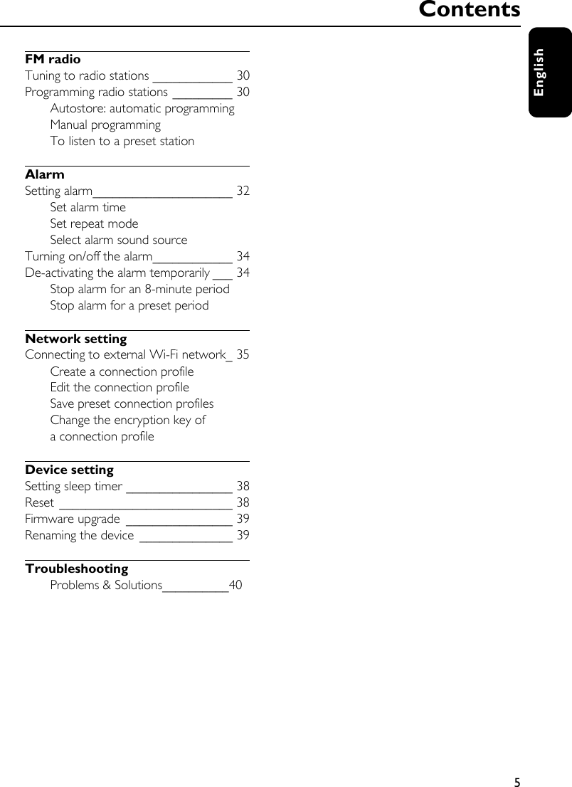 5EnglishFM radioTuning to radio stations ____________ 30Programming radio stations _________ 30Autostore: automatic programmingManual programmingTo listen to a preset stationAlarmSetting alarm_____________________ 32Set alarm timeSet repeat modeSelect alarm sound sourceTurning on/off the alarm____________ 34De-activating the alarm temporarily ___ 34Stop alarm for an 8-minute periodStop alarm for a preset periodNetwork settingConnecting to external Wi-Fi network_ 35Create a connection profileEdit the connection profileSave preset connection profilesChange the encryption key of a connection profileDevice settingSetting sleep timer ________________ 38Reset __________________________ 38Firmware upgrade ________________ 39Renaming the device ______________ 39TroubleshootingProblems &amp; Solutions__________40Contents