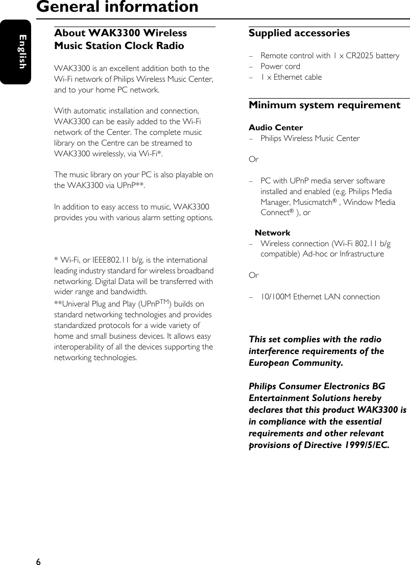 6EnglishAbout WAK3300 Wireless Music Station Clock Radio WAK3300 is an excellent addition both to the Wi-Fi network of Philips Wireless Music Center, and to your home PC network.With automatic installation and connection, WAK3300 can be easily added to the Wi-Fi network of the Center. The complete music library on the Centre can be streamed to WAK3300 wirelessly, via Wi-Fi*. The music library on your PC is also playable on the WAK3300 via UPnP**.In addition to easy access to music, WAK3300 provides you with various alarm setting options. * Wi-Fi, or IEEE802.11 b/g, is the international leading industry standard for wireless broadband networking. Digital Data will be transferred with wider range and bandwidth.**Univeral Plug and Play (UPnPTM) builds on standard networking technologies and provides standardized protocols for a wide variety of home and small business devices. It allows easy interoperability of all the devices supporting the networking technologies.Supplied accessories– Remote control with 1 x CR2025 battery–Power cord– 1 x Ethernet cableMinimum system requirementAudio Center – Philips Wireless Music CenterOr – PC with UPnP media server software installed and enabled (e.g. Philips Media Manager, Musicmatch®, Window Media Connect®), orNetwork– Wireless connection (Wi-Fi 802.11 b/g compatible) Ad-hoc or InfrastructureOr – 10/100M Ethernet LAN connectionThis set complies with the radio interference requirements of the European Community.Philips Consumer Electronics BG Entertainment Solutions hereby declares that this product WAK3300 is in compliance with the essential requirements and other relevant provisions of Directive 1999/5/EC.General information