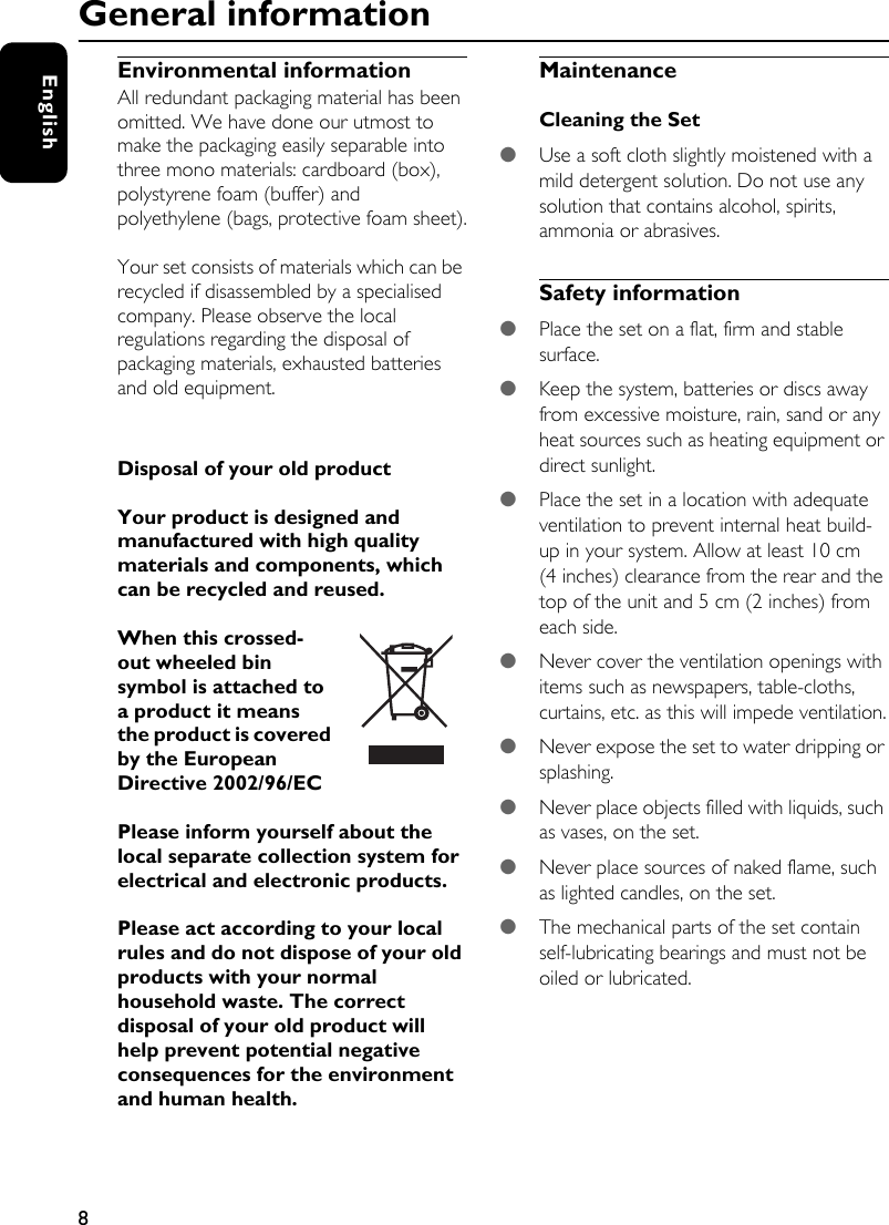 8EnglishEnvironmental informationAll redundant packaging material has been omitted. We have done our utmost to make the packaging easily separable into three mono materials: cardboard (box), polystyrene foam (buffer) and polyethylene (bags, protective foam sheet).Your set consists of materials which can be recycled if disassembled by a specialised company. Please observe the local regulations regarding the disposal of packaging materials, exhausted batteries and old equipment.Disposal of your old productYour product is designed and manufactured with high quality materials and components, which can be recycled and reused. When this crossed-out wheeled bin symbol is attached to a product it means the product is covered by the European Directive 2002/96/ECPlease inform yourself about the local separate collection system for electrical and electronic products. Please act according to your local rules and do not dispose of your old products with your normal household waste. The correct disposal of your old product will help prevent potential negative consequences for the environment and human health. MaintenanceCleaning the Set●Use a soft cloth slightly moistened with a mild detergent solution. Do not use any solution that contains alcohol, spirits, ammonia or abrasives.Safety information●Place the set on a flat, firm and stable surface.●Keep the system, batteries or discs away from excessive moisture, rain, sand or any heat sources such as heating equipment or direct sunlight.●Place the set in a location with adequate ventilation to prevent internal heat build-up in your system. Allow at least 10 cm (4 inches) clearance from the rear and the top of the unit and 5 cm (2 inches) from each side.●Never cover the ventilation openings with items such as newspapers, table-cloths, curtains, etc. as this will impede ventilation.●Never expose the set to water dripping or splashing.●Never place objects filled with liquids, such as vases, on the set.●Never place sources of naked flame, such as lighted candles, on the set.●The mechanical parts of the set contain self-lubricating bearings and must not be oiled or lubricated.General information