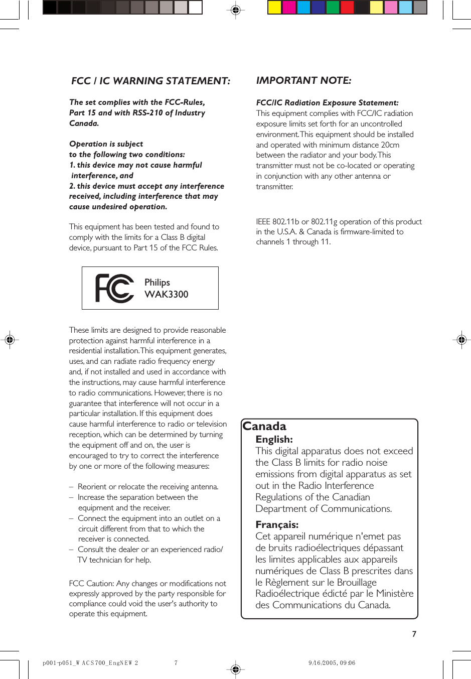 7The set complies with the FCC-Rules,Part 15 and with RSS-210 of IndustryCanada.Operation is subjectto the following two conditions:1. this device may not cause harmful interference, and2. this device must accept any interferencereceived, including interference that maycause undesired operation.This equipment has been tested and found tocomply with the limits for a Class B digitaldevice, pursuant to Part 15 of the FCC Rules.PhilipsWAK3300These limits are designed to provide reasonableprotection against harmful interference in aresidential installation. This equipment generates,uses, and can radiate radio frequency energyFCC Caution: Any changes or modifications not expressly approved by the party responsible for compliance could void the user&apos;s authority to operate this equipment.and, if not installed and used in accordance withthe instructions, may cause harmful interferenceto radio communications. However, there is noguarantee that interference will not occur in aparticular installation. If this equipment doescause harmful interference to radio or televisionreception, which can be determined by turningthe equipment off and on, the user isencouraged to try to correct the interferenceby one or more of the following measures:–  Reorient or relocate the receiving antenna.–  Increase the separation between the    equipment and the receiver.–  Connect the equipment into an outlet on a    circuit different from that to which the    receiver is connected.–  Consult the dealer or an experienced radio/    TV technician for help.IMPORTANT NOTE:FCC/IC Radiation Exposure Statement:This equipment complies with FCC/IC radiationexposure limits set forth for an uncontrolledenvironment. This equipment should be installedand operated with minimum distance 20cmbetween the radiator and your body. Thistransmitter must not be co-located or operatingIEEE 802.11b or 802.11g operation of this product in the U.S.A. &amp; Canada is firmware-limited to channels 1 through 11.in conjunction with any other antenna ortransmitter.CanadaEnglish:This digital apparatus does not exceedthe Class B limits for radio noiseemissions from digital apparatus as setout in the Radio InterferenceRegulations of the CanadianDepartment of Communications.Français:Cet appareil numérique n&apos;emet pasde bruits radioélectriques dépassantles limites applicables aux appareilsnumériques de Class B prescrites dansle Règlement sur le BrouillageRadioélectrique édicté par le Ministèredes Communications du Canada.60:90 ,5002/61/92WENgnE_007SCAW_150p-100p 7FCC / IC WARNING STATEMENT:
