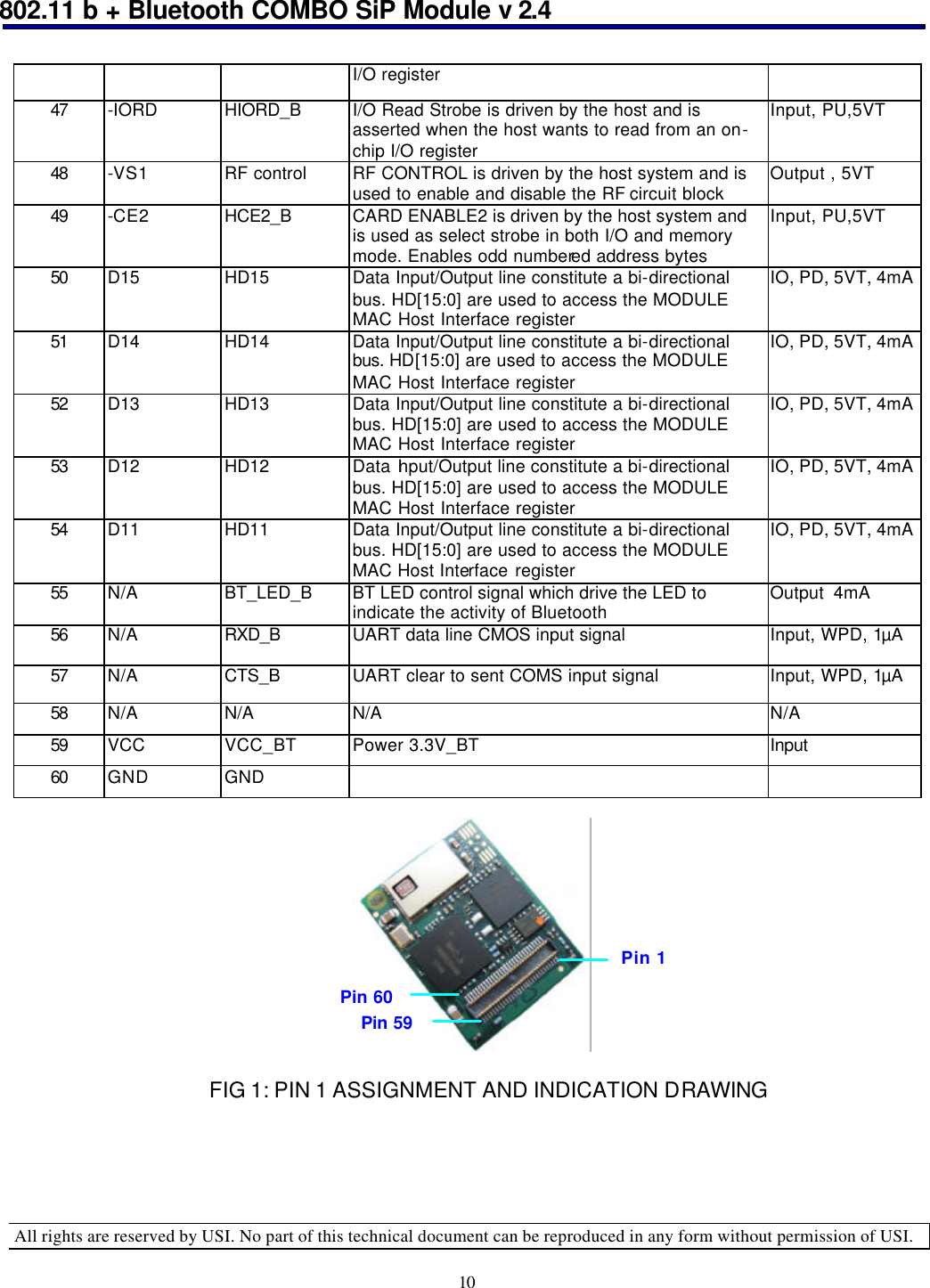 802.11 b + Bluetooth COMBO SiP Module v 2.4  All rights are reserved by USI. No part of this technical document can be reproduced in any form without permission of USI. 10 I/O register 47 -IORD HIORD_B I/O Read Strobe is driven by the host and is asserted when the host wants to read from an on-chip I/O register Input, PU,5VT 48 -VS1 RF control RF CONTROL is driven by the host system and is used to enable and disable the RF circuit block  Output , 5VT 49 -CE2 HCE2_B CARD ENABLE2 is driven by the host system and is used as select strobe in both I/O and memory mode. Enables odd numbered address bytes Input, PU,5VT 50 D15 HD15 Data Input/Output line constitute a bi-directional bus. HD[15:0] are used to access the MODULE MAC Host Interface register IO, PD, 5VT, 4mA  51 D14 HD14 Data Input/Output line constitute a bi-directional bus. HD[15:0] are used to access the MODULE MAC Host Interface register IO, PD, 5VT, 4mA  52 D13 HD13 Data Input/Output line constitute a bi-directional bus. HD[15:0] are used to access the MODULE MAC Host Interface register IO, PD, 5VT, 4mA  53 D12 HD12 Data Input/Output line constitute a bi-directional bus. HD[15:0] are used to access the MODULE MAC Host Interface register IO, PD, 5VT, 4mA  54 D11 HD11 Data Input/Output line constitute a bi-directional bus. HD[15:0] are used to access the MODULE MAC Host Interface register IO, PD, 5VT, 4mA  55 N/A BT_LED_B BT LED control signal which drive the LED to indicate the activity of Bluetooth Output  4mA 56 N/A RXD_B  UART data line CMOS input signal Input, WPD, 1µA 57 N/A CTS_B UART clear to sent COMS input signal Input, WPD, 1µA 58 N/A N/A   N/A   N/A  59 VCC VCC_BT Power 3.3V_BT Input 60 GND GND                                                 FIG 1: PIN 1 ASSIGNMENT AND INDICATION DRAWING  Pin 1 Pin 59 Pin 60 